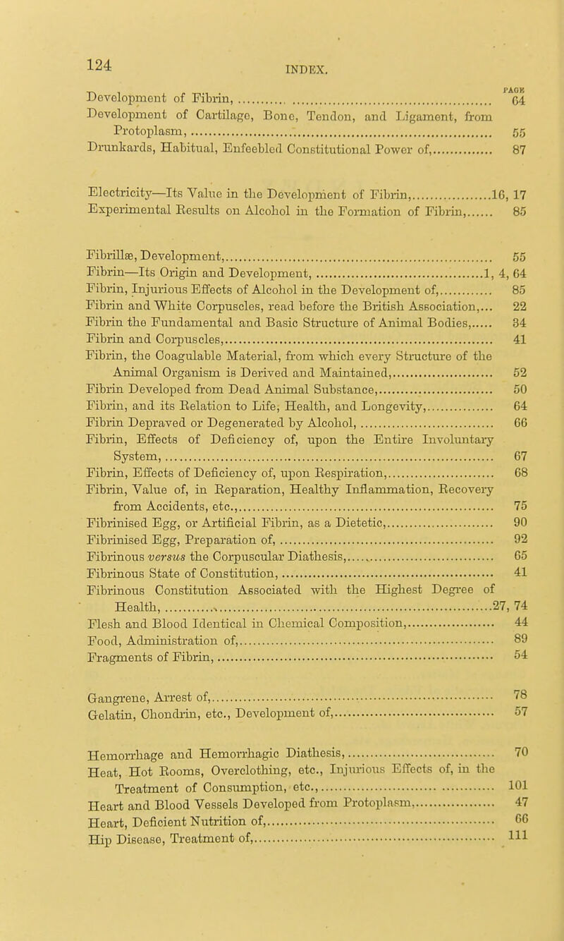 INDEX. Development of Pitrin, '^cl Development of Cartilage, Bone, Tendon, and Ligament, from Protoplasm, 55 Drunkards, Habitual, Enfeebled Constitutional Power of, 87 Electricity—Its Value in the Development of Fibrin, IG, 17 Experimental Eesults on Alcohol in the Foi-mation of Fibrin, 85 Fibrillse, Development, 55 Fibrin—Its Origin and Development, 1. 4, 64 Fibrin, Injmious Eifects of Alcohol in the Development of, 85 Fibrin and White Corpuscles, read before the British Association,... 22 Fibrin the Fundamental and Basic Structm-e of Animal Bodies, 34 Fibrin and Corpuscles 41 Fibrin, the Coagulable Material, fi-om which every Stnicture of the Animal Organism is Derived and Maintained, 52 Fibrin Developed from Dead Animal Substance, 50 Fibrin, and its Relation to Life, Health, and Longevity, 64 Fibrin Depraved or Degenerated by Alcohol, 66 Fibrin, Effects of Deficiency of, upon the Entire Involuntary System, 67 Fibrin, Effects of Deficiency of, upon Respiration, 68 Fibrin, Value of, in Reparation, Healthy Inflammation, Recovery from Accidents, etc., 75 Fibi-inised Egg, or Artificial Fibrin, as a Dietetic, 90 Fibrinised Egg, Preparation of, 92 Fibrinous versus the Corpuscular Diathesis, 65 Fibrinous State of Constitution, 41 Fibrinous Constitution Associated with the Highest Degree of Health, 27,74 Flesh and Blood Identical in Chemical Composition, 44 Food, Administration of, 89 Fragments of Fibrin, 54 Gangrene, Arrest of, 78 Gelatin, Chondi-in, etc., Development of, 57 Hemorrhage and Hemorrhagic Diathesis, 70 Heat, Hot Rooms, Overclothing, etc.. Injurious Effects of, in the Treatment of Consiuoiption, etc., 101 Heart and Blood Vessels Developed from Protoplasm, 47 Heart, Deficient Nutrition of, G6 Hip Disease, Treatment of, Ill