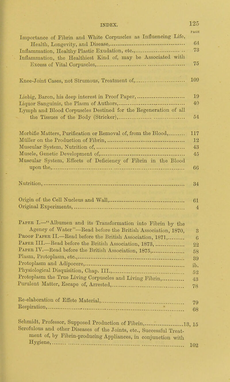 I'AGK Importance of Fibrin and White Corpuscles as Influencing Life, Health, Longevity, and Disease, 64 Inflammation, Healthy Plastic Exudation, etc., 73 Inflammation, the Healthiest Kind of, may be Associated with Excess of Vital Coipuscles, 75 ICnee-Joint Cases, not Strumous, Treatment of, 109 Liebig, Baron, Ms deep interest in Proof Paper, 19 Liquor Sanguinis, the Plasm of Authors, 40 Lymph and Blood Corpuscles Destined for the Eegeneration of aU the Tissues of the Body (Strieker), 54 Morbific Matters, Purification or Eemoval of, from the Blood, 117 Miiller on the Production of Fibrin, 12 Muscular System, Nutrition of, 43 Muscle, Genetic Development of, 45 Musciilar System, Effects of Deficiency of Fibrin in the Blood upon the, 6G Nutrition, 34 Origin of the CeU Nucleus and Wall, Gl Original Experiments 4 Paper I.—Albumen and its Transformation into Fibrin by the Agency of Water—Bead before the British Association, 1870, 3 Proof Paper II.—Bead before the British Association, 1871, G Paper III.—Bead before the British Association, 1873 22 Paper IV.—Bead before the British Association, 1875 58 Plasm, Protoplasm, etc., gg Protoplasm and Adipocere, il^ Physiological Disquisition, Chap. III., 52 Protoplasm the True Living Corpuscles and Livmg Fibrin, 43 Pui-ulent Matter, Escape of, Ai-rested, 73 Be-elaboration of Effete Material, jq Bespu-atiou, • gg Schmidt, Professor, Supposed Production of Fibi-in, 13 15 Scrofulous and other Diseases of the Joints, etc.. Successful Treat- ment of, by Fibrm-producing Appliances, m conjunction with Hygiene,