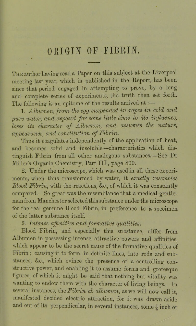 ORIGIN OF FIBRIN. The author having read a Paper on this subject at the Liverpool meeting last year, which is published in the Report, has been since that period engaged in attempting to prove, by a long and complete series of experiments, the truth then set forth. The following is an epitome of the results arrived at:— 1. Albumen, from the egg suspended in ropes in cold and pure water, and exposed for some little time to its influence, loses its character of Albumen, and assumes the nature, appearance, and constitution of Fibrin. Thus it coagulates independently of the application of heat, and becomes solid and insoluble—characteristics which dis- tinguish Fibrin from all other analogous substances.—See Dr Miller’s Organic Chemistry, Part III., page 800. 2. Under the microscope, which was used in all these experi- ments, when thus transformed by water, it exactly resembles Blood Fibrin, ^vith the reactions, &c., of which it was constantly compared. So great was the resemblance that a medical gentle- man from Manchester selected this substance under the microscope for the real genuine Blood Fibrin, in preference to a specimen of the latter substance itself 3. Intense aflinities and formative qualities. Blood Fibrin, and especially this substance, differ from Albumen in possessing intense attractive powers and affinities, which appear to be the secret cause of the formative qualities of Fibrin ; causing it to form, in definite lines, into rods and sub- stances, &c,, which evince the presence of a controlling con- structive power, and enabling it to assume forms and grotesque figures, of which it might be said that nothing but vitality was wanting to endow them with the character of living beings. In several instances, the Fibrin ab albumen, as we will now call it, manifested decided electric attraction, for it was drawn aside and out of its perpendicular, in several instances, some inch or