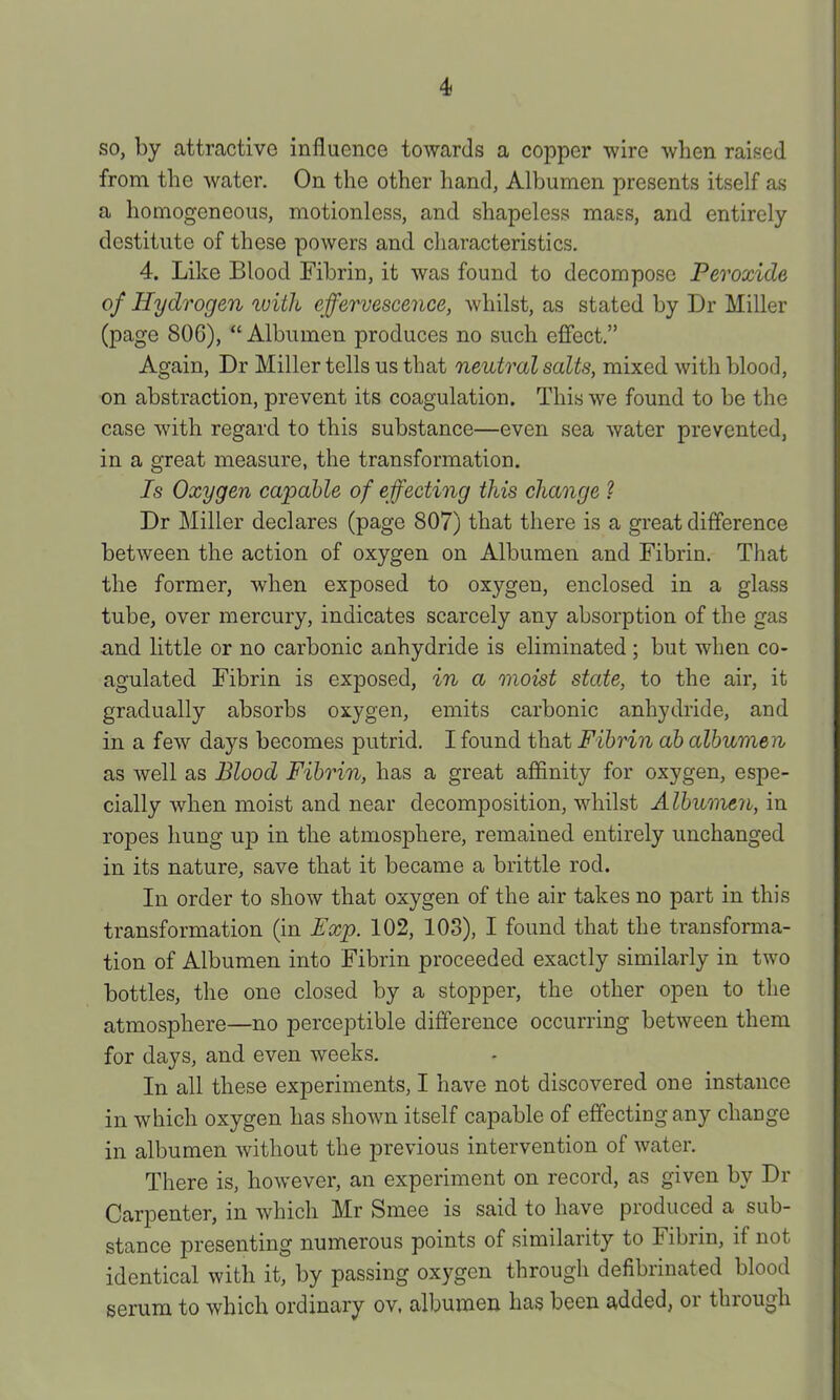 so, by attractive influence towards a copper wire when raised from the water. On the other liand, Albumen presents itself as a homogeneous, motionless, and shapeless mass, and entirely destitute of these powers and characteristics. 4. Like Blood Fibrin, it was found to decompose Peroxide of Hydrogen loith effervescence, whilst, as stated by Dr Miller (page 806), “Albumen produces no such effect.” Again, Dr Miller tells us that neutral salts, mixed with blood, on abstraction, prevent its coagulation. This we found to be the case with regard to this substance—even sea water prevented, in a great measure, the transformation. Is Oxygen capable of effecting this change ? Dr Miller declares (page 807) that there is a great difference between the action of oxygen on Albumen and Fibrin. That the former, when exposed to oxygen, enclosed in a glass tube, over mercury, indicates scarcely any absorption of the gas and little or no carbonic anhydride is eliminated; but when co- agulated Fibrin is exposed, in a moist state, to the air, it gradually absorbs oxygen, emits carbonic anhydride, and in a few days becomes putrid. I found that Fibrin ab albumen as well as Blood Fibrin, has a great affinity for oxygen, espe- cially when moist and near decomposition, whilst Albumeri, in ropes hung up in the atmosphere, remained entirely unchanged in its nature, save that it became a brittle rod. In order to show that oxygen of the air takes no part in this transformation (in Exp. 102, 103), I found that the transforma- tion of Albumen into Fibrin proceeded exactly similarly in two bottles, the one closed by a stopper, the other open to the atmosphere—no perceptible difference occurring between them for days, and even weeks. In all these experiments, I have not discovered one instance in which oxygen has shown itself capable of effecting any cliaugc in albumen without the previous intervention of water. There is, however, an experiment on record, as given by Dr Carpenter, in which Mr Smee is said to have produced a sub- stance presenting numerous points of similarity to Fibrin, if not identical with it, by passing oxygen through defibnnated blood serum to which ordinary ov, albumen has been added, or thiough