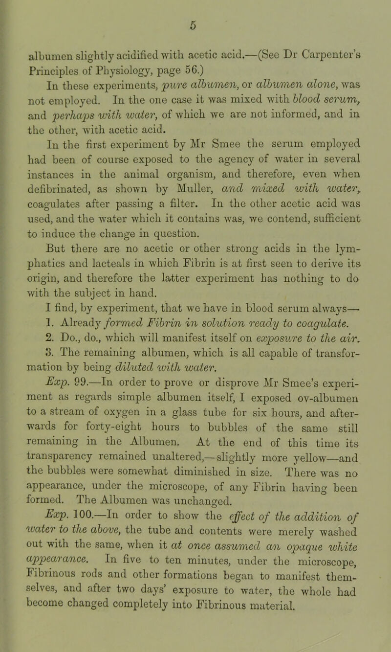 albumen slightly acidified ^Yitll acetic acid.—(Sec Dr Carpenter’s Principles of Physiology, page 5G.) In these experiments, pure albumen, or albumen alone, was not employed. In the one case it was mixed with blood serum, and perhaps vjith luater, of which we are not informed, and in the other, with acetic acid. In the first experiment by Mr Smee the serum employed had been of course exposed to the agency of water in several instances in the animal organism, and therefore, even when defibrinated, as shown by Muller, and mixed with %vater, coagulates after passing a filter. In the other acetic acid was used, and the water which it contains was, we contend, sufficient to induce the change in question. But there are no acetic or other strong acids in the lym- phatics and lacteals in which Fibrin is at first seen to derive its origin, and therefore the latter experiment has nothing to da with the subject in hand. I find, by experiment, that we have in blood serum always—• 1. Already formed Fibrin in solution ready to coagulate. 2. Do., do., which will manifest itself on exposure to the air. 3. The remaining albumen, which is all cajDable of transfor- mation by being diluted %vith water. Exp. 99.—In order to prove or disprove Mr Smee’s experi- ment as regards simple albumen itself, I exposed ov-albumen to a stream of oxygen in a glass tube for six hours, and after- wards for forty-eight hours to bubbles of the same still remaining in the Albumen. At the end of this time its transparency remained unaltered,—slightly more yellow—and the bubbles were somewhat diminished in size. There was no appearance, under the microscope, of any Fibrin having been formed. The Albumen was unchanged. Exp. 100.—In order to show the effect of the addition of water to the above, the tube and contents were merely washed out with the same, when it at once assumed an opaque white appearance. In five to ten minutes, under the microscope, Fibrinous rods and other formations began to manifest them- selve.s, and after two days’ exposure to water, the whole had become changed completely into Fibrinous material.