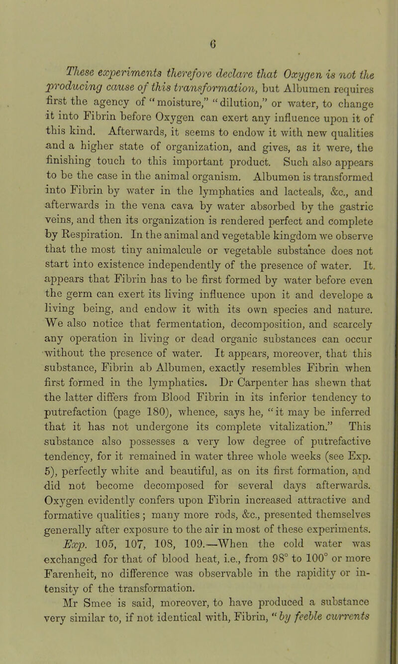 c These experiments therefore declare that Oxygen is not the producing cause of this transformation, but Albumen requires first the agency of “ moisture,” “ dilution,” or ■water, to change it into Fibrin before Oxygen can exert any influence upon it of this kind. Afterwards, it seems to endow it with new qualities and a higher state of organization, and gives, as it were, the finishing touch to this important product. Such also appears to be the case in the animal organism. Albumen is transformed into Fibrin by water in the lymphatics and lacteals, &c., and afterwards in the vena cava by water absorbed by the gastric veins, and then its organization is rendered perfect and complete by Respiration. In the animal and vegetable kingdom we observe that the most tiny animalcule or vegetable substance does not start into existence independently of the presence of water. It. appears that Fibrin has to be first formed by water before even the germ can exert its living influence upon it and develope a living being, and endow it with its own species and nature. We also notice that fermentation, decomposition, and scarcely any operation in living or dead organic substances can occur without the presence of water. It appears, moreover, that this substance. Fibrin ab Albumen, exactly resembles Fibrin when first formed in the lymphatics. Dr Carpenter has shewn that the latter differs from Blood Fibrin in its inferior tendency to putrefaction (page 180), whence, says he, “it may be inferred that it has not undergone its complete vitalization.” This substance also possesses a very low degree of putrefactive tendency, for it remained in water three whole weeks (see Exp. 5), perfectly white and beautiful, as on its first formation, and did not become decomposed for several days afterwards. Oxygen evidently confers upon Fibrin increased attractive and formative qualities ; many more rods, &c., presented themselves generally after exposure to the air in most of these experiments. Exp. 105, 107, 108, 109.—When the cold water was exchanged for that of blood heat, i.e., from 98° to 100° or more Farenheit, no difference was observable in the rapidity or in- tensity of the transformation. Mr Smee is said, moreover, to have produced a substance very similar to, if not identical with. Fibrin, “ hy feeble currents