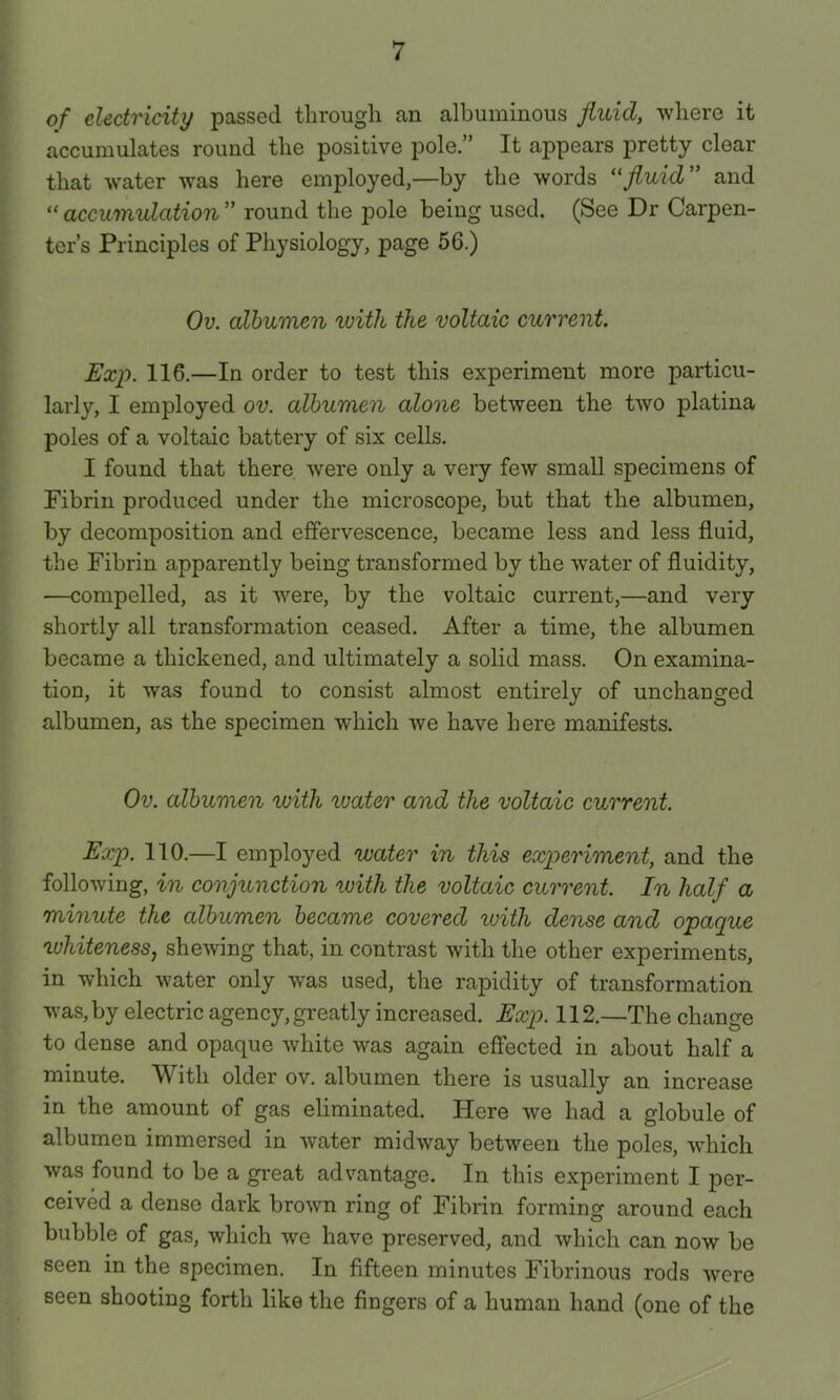 of electricity passed through an albuminous fluid, where it accumulates round the positive pole.” It appears pretty clear that water was here employed,—by the words fluid” and accumulation” round the pole being used. (See Dr Carpen- ter’s Principles of Physiology, page 56.) Ov. albumen with the voltaic current. Exp. 116.—In order to test this experiment more particu- larly, I employed ov. albumen alone between the two platina poles of a voltaic battery of six cells. I found that there were only a very few small specimens of Fibrin produced under the microscope, but that the albumen, by decomposition and effervescence, became less and less fluid, the Fibrin apparently being transformed by the water of fluidity, —compelled, as it were, by the voltaic current,—and very shortly all transformation ceased. After a time, the albumen became a thickened, and ultimately a solid mass. On examina- tion, it was found to consist almost entirely of unchanged albumen, as the specimen which we have here manifests. Ov. albumen ivith water and the voltaic current. Exp. 110.—I employed water in this experiment, and the following, in conjunction with the voltaic current. In half a minute the albumen became covered with dense and opaque whiteness, shewing that, in contrast with the other experiments, in which water only was used, the rapidity of transformation was, by electric agency, greatly increased. Exp. 112.—The change to dense and opaque white was again effected in about half a minute. With older ov. albumen there is usually an increase in the amount of gas eliminated. Here we had a globule of albumen immersed in water midway between the poles, Avhicli was found to be a great advantage. In this experiment I per- ceived a dense dark brown ring of Fibrin forming around each bubble of gas, which we have preserved, and which can now be seen in the specimen. In fifteen minutes Fibrinous rods were seen shooting forth like the fingers of a human hand (one of the