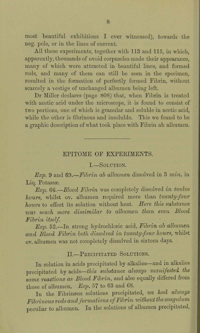 most beautiful exlnbitions I ever witnessed), towards the neg. pole, or in the lines of current. All these experiments, together with 113 and 115, in which, apparently, thousands of ovoid corpuscles made their appearance, many of which were attracted in beautiful lines, and formed rods, and many of them can still be seen in the specimen, resulted in the formation of perfectly formed Fibrin, without scarcely a vestige of unchanged albumen being left. Dr Miller declares (page 808) that, when Fibrin is treated with acetic acid under the microscope, it is found to consist of two portions, one of which is granular and soluble in acetic acid, while the other is fibrinous and insoluble. This we found to be a graphic description of what took place with Fibrin ab albumen. EPITOME OF EXPERIMENTS. I.—Solution. Exp. 9 and 69.—Fibrin ab albumen dissolved in 3 min. in Liq. Potassse. Exp. 66.—Blood Fibrin was completely dissolved in twelve hours, whilst ov. albumen required more than tiventy-four hours to effect its solution without heat. Here this substance was much more dissimilar to albumen than even Blood Fibrin itself. Exp. 52.—In strong hydrochloric acid, Fibrin ab albumen and Blood Fibrin boBi dissolved in tiuenty-four hours, whilst ov. albumen was not completely dissolved in sixteen days. II.—Precipitated Solutions. In solution in acids precipitated by alkalies—and in alkalies precipitated by acids—this substance always manifested the same reactions as Blood Fibrin, and also equally differed from those of albumen. Exp. 57 to 63 and 68. In the Fibrinous solutions precipitated, lue had always Fibrinous rods and formations of Fibrin without the coayulum peculiar to albumen. In the solutions of albumen precipitated.