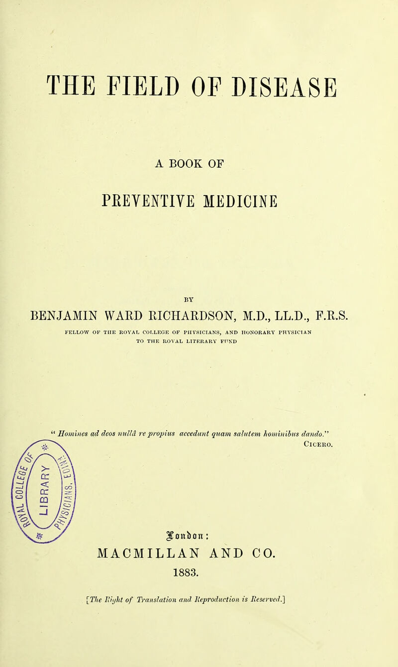 A BOOK OF PEEVENTIVE MEDICINE BY BENJAMIN WARD RICHARDSON, M.D., LL.D., F.R.S. FELLOW OK THE ROYAL COLLEGE OF PHYSICIANS, AND HONORARY PHYSICIAN TO THE ROYAL LITERARY FnKD  Homhies ad deos mdid repropius accedant quam sahttem hominibus dando. Cicero. bonbon; MACMILLAN AND CO. 1883. [The Uiijht of Translation and lleproduction is Reserved.]
