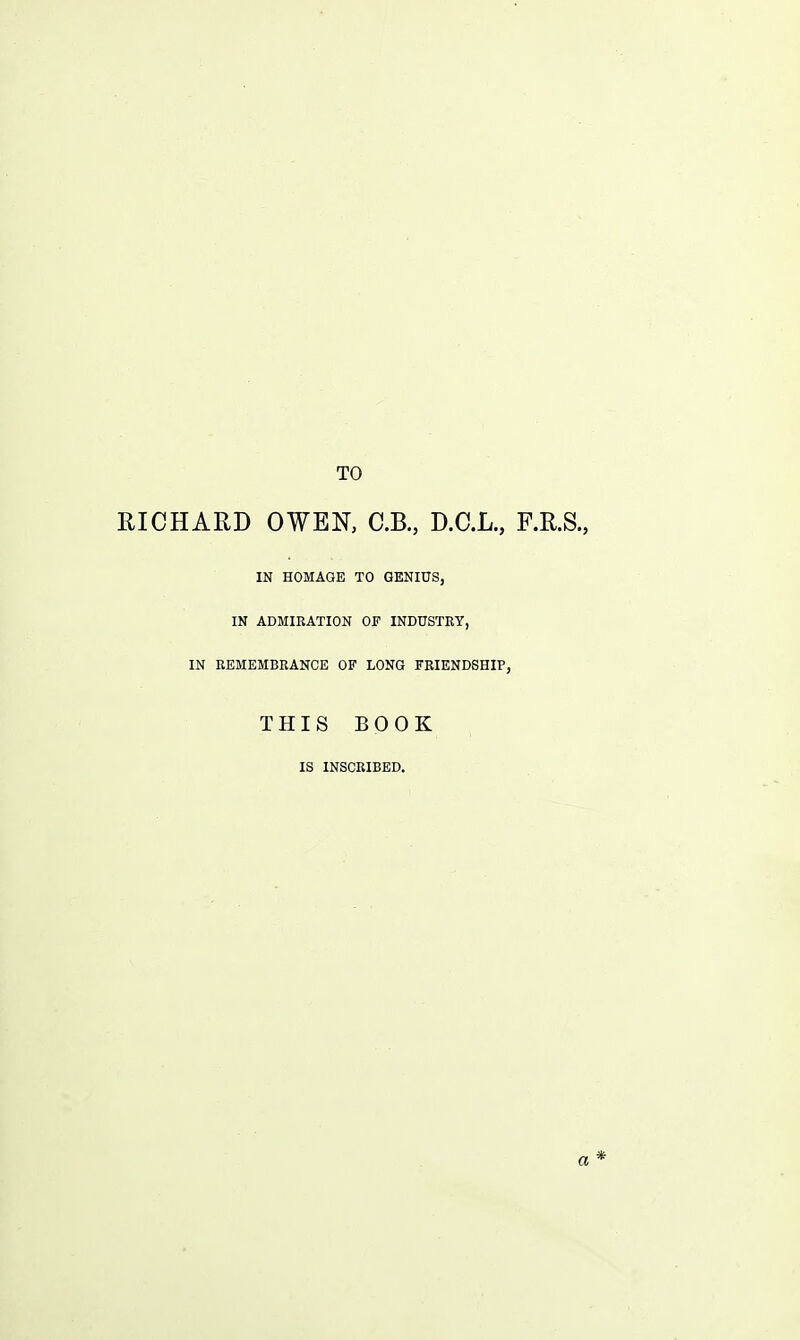 TO RICHARD OWEN, C.B., D.C.L., F.R.S., IN HOMAGE TO GENIUS, IN ADMIRATION OF INDUSTRY, IN REMEMBRANCE OF LONG FRIENDSHIP, THIS BOOK IS INSCRIBED.