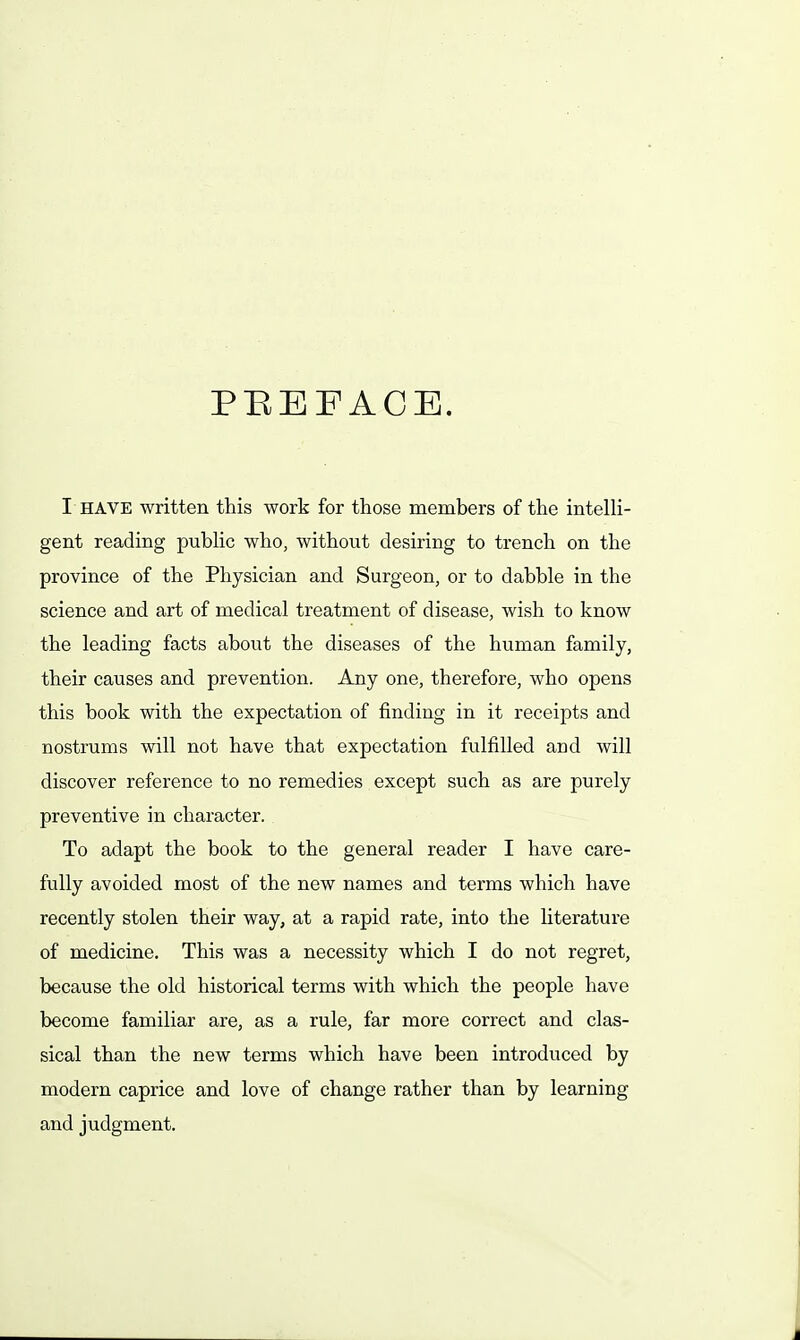 PBEFACE. I HAVE written this work for those members of the intelH- gent reading pubhc who, without desiring to trench on the province of the Physician and Surgeon, or to dabble in the science and art of medical treatment of disease, wish to know the leading facts about the diseases of the human family, their causes and prevention. Any one, therefore, who opens this book with the expectation of finding in it receipts and nostrums will not have that expectation fulfilled and will discover reference to no remedies except such as are purely preventive in character. To adapt the book to the general reader I have care- fully avoided most of the new names and terms which have recently stolen their way, at a rapid rate, into the literature of medicine. This was a necessity which I do not regret, because the old historical terms with which the people have become familiar rule, far more correct and clas- sical than the new terms which have been introduced by modern caprice and love of change rather than by learning and judgment.