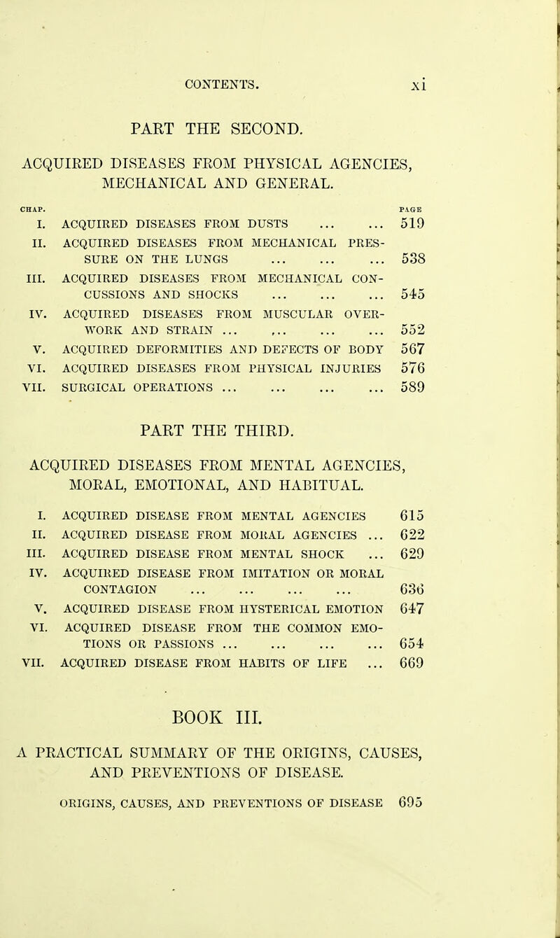 PART THE SECOND. ACQUIRED DISEASES FROM PHYSICAL AGENCIES, MECHANICAL AND GENERAL. CHAP. PVGE I. ACQUIRED DISEASES FROM DUSTS 519 II. ACQUIRED DISEASES FROM MECHANICAL PRES- SURE ON THE LUNGS 538 III. ACQUIRED DISEASES FROM MECHANICAL CON- CUSSIONS AND SHOCKS ... 545 IV. ACQUIRED DISEASES FROM MUSCULAR OVER- WORK AND STRAIN 552 V. ACQUIRED DEFORMITIES AND DEFECTS OF BODY 567 VI. ACQUIRED DISEASES FROM PHYSICAL INJURIES 576 VII. SURGICAL OPERATIONS 589 PART THE THIRD. ACQUIRED DISEASES FROM MENTAL AGENCIES, MORAL, EMOTIONAL, AND HABITUAL. I. ACQUIRED DISEASE FROM MENTAL AGENCIES 615 II. ACQUIRED DISEASE FROM MORAL AGENCIES ... 622 IIL ACQUIRED DISEASE FROM MENTAL SHOCK ... 629 IV. ACQUIRED DISEASE FROM IMITATION OR MORAL CONTAGION 636 V. ACQUIRED DISEASE FROM HYSTERICAL EMOTION 647 VI. ACQUIRED DISEASE FROM THE COMMON EMO- TIONS OR PASSIONS 654 VIL ACQUIRED DISEASE FROM HABITS OF LIFE ... 669 BOOK III. A PRACTICAL SUMMARY OF THE ORIGINS, CAUSES, AND PREVENTIONS OF DISEASE. ORIGINS, CAUSES, AND PREVENTIONS OF DISEASE 695