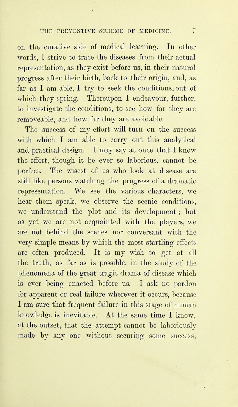 on the curative side of medical learning. In other words, I strive to trace the diseases from their actual representation, as they exist before us, in their natural progress after their birth, back to their origin, and, as far as I am able, I try to seek the conditions, out of which they spring. Thereupon I endeavour, further, to investigate the conditions, to see how far they are removeable, and how far they are avoidable. The success of my effort will turn on the success with which I am able to carry out this analytical and practical design. I may say at once that I know the effort, though it be ever so laborious, cannot be perfect. The wisest of us who look at disease are still like persons watching the progress of a dramatic representation. We see the various characters, we hear them speak, we observe the scenic conditions, we understand the plot and its development; but as yet we are not acquainted with the players, we are not behind the scenes nor conversant with the very simple means by which the most startling effects are often produced. It is my wish to get at all the truth, as far as is possible, in the study of the phenomena of the great tragic drama of disease which is ever being enacted before us. I ask no pardon for apparent or real failure wherever it occurs, because I am sure that frequent failure in this stage of human knowledge is inevitable. At the same time I know, at the outset, that the attempt cannot be laboriously made by any one without securing some success,