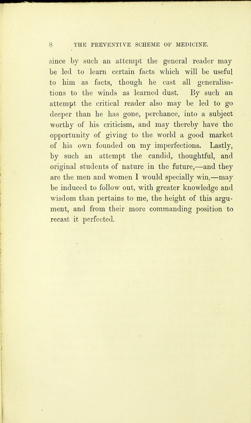 since by such an attempt the general reader may- be led to learn certain facts which will be useful to him as facts, though he cast all generalisa- tions to the winds as learned dust. By such an attempt the critical reader also may be led to go deeper than he has gone, perchance, into a subject worthy of his criticism, and may thereby have the opportunity of giving to the world a good market of his own founded on my imperfections. Lastly, by such an attempt the candid, thoughtful, and original students of nature in the future,—and they are the men and women I would specially win,—may be induced to follow out, with greater knowledge and wisdom than pertains to me, the height of this argu- ment, and from their more commanding position to recast it perfected.
