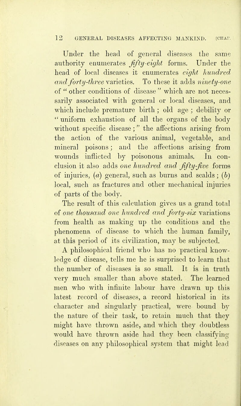 Under the head of general diseases the same authority enumerates ffty-eight forms. Under the head of local diseases it enumerates eight hundred and forty-three ynviet'ies. To these it adds nmety-one of  other conditions of disease  which are not neces- sarily associated with general or local diseases, and M^hich include premature birth ; old age ; debility or  uniform exhaustion of all the organs of the body without specific disease; the affections arising from the action of the various animal, vegetable, and mineral poisons; and the affections arising from wounds inflicted by poisonous animals. In con- clusion it also adds one hundred and fifty-jive forms of injuries, (a) general, such as burns and scalds; (6) local, such as fractures and other mechanical injuries of parts of the body. The result of this calculation gives us a grand total of one thousand one hundred and forty-six variations from health as making up the conditions and the phenomena of disease to which the human family, at this period of its civilization, may be subjected. A philosophical friend who has no practical know- ledge of disease, tells me he is surprised to learn that the number of diseases is so small. It is in truth very much smaller than above stated. The learned men who with infinite labour have drawn up tliis latest record of diseases, a record historical in its cliaracter and singularly practical, were bound by the nature of their task, to retain much that they might have thrown aside, and which they doubtless would have thrown aside had they been classifying- diseases on any philosophical system that might lend