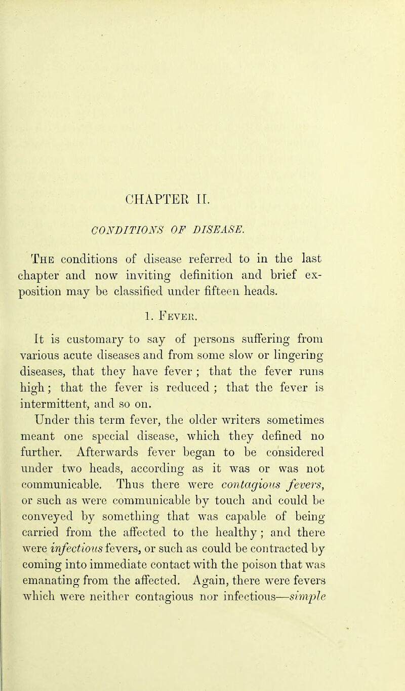 GOFDITIONS OF DISEASE. The conditions of disease referred to in the last chapter and now inviting definition and brief ex- position may be classified under fifteen heads. 1. Feveh. It is customary to say of persons sufi'ering from various acute diseases and from some slow or lingeriDg diseases, that they have fever ; that the fever runs high; that the fever is reduced ; that the fever is intermittent, and so on. Under this term fever, the older writers sometimes meant one special disease, which they defined no further. Afterwards fever began to be considered under two heads, according as it was or was not communicable. Thus there were contagious fevers, or such as were communicable by touch and could be conveyed by something that was capable of being carried from the affected to the healthy ; and there were infectious fevers, or such as could be contracted by coming into immediate contact with the poison that was emanating from the affected. Again, there were fevers which were neither contagious nor infectious—simple