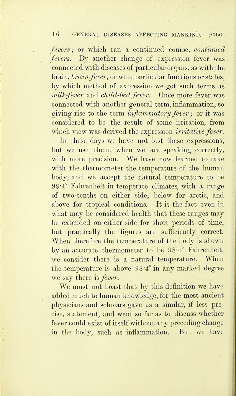 fevers; or which ran a continued course, continued fevers. By another change of expression fever was connected with diseases of particular organs, as with the brain, hrain-fever, or with particular functions or states, by which method of expression we got such terms as milk-fever and child-hed fever. Once more fever was connected with another general term, inflammation, so giving rise to the term inflammatory fever; or it Was considered to be the result of some irritation, from which view was derived the expression irritative fever. In these days we have not lost these expressions, but we use them, when we are speaking correctly, with more precision. We have now learned to take with the thermometer the temperature of the human body, and we accept the natural temperature to be 98'4° Fahrenheit in temperate climates, with a range of two-tenths on either side, below for arctic, and above for tropical conditions. It is the fact even in what may be considered health that these ranges may be extended on either side for short periods of time, but practically the figures are sufiiciently correct. When therefore the temperature of the body is shown by an accurate thermometer to be 98•4° Fahrenheit, we consider there is a natural temperature. When the temperature is above 98*4° in any marked degree we say there is fever. We must not boast that by this definition we have added much to human knowledge, for the most ancient physicians and scholars gave us a similar, if less pre- cise, statement, and went so far as to discuss whether fever could exist of itself without any preceding change in the body, such as inflammation. But we have