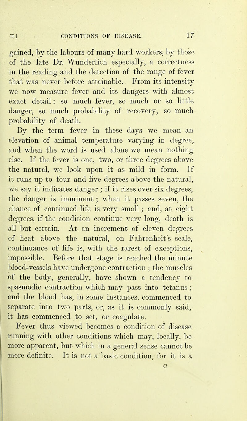 gained, by the labours of many bard workers, by those of the late Dr. Wunderlich especially, a correctness in the reading and the detection of the range of fever that was never before attainable. From its intensity we now measure fever and its dangers with almost exact detail: so much fever, so much or so little danger, so much probability of recovery, so much probability of death. By the term fever in these clays we mean an elevation of animal temperature varying in degree, and when the word is used alone we mean nothing else. If the fever is one, two, or three degrees above the natural, we look upon it as mild in form. If it runs up to four and five degrees above the natural, we say it indicates danger ; if it rises over six degrees, the danger is imminent; when it passes seven, the chance of continued life is very small; and, at eight degrees, if the condition continue very long, death is all but certain. At an increment of eleven degrees of heat above the natural, on Fahrenheit's scale, continuance of life is, with the rarest of exceptions, impossible. Before that stage is reached the minute blood-vessels have undergone contraction ; the muscles of the body, generally, have shown a tendency to spasmodic contraction which may pass into tetanus; and the blood has, in some instances, commenced to separate into two parts, or, as it is commonly said, it has commenced to set, or coagulate. Fever thus viewed becomes a condition of disease .running with other conditions which may, locally, be more apparent, but which in a general sense cannot be more definite. It is not a basic condition, for it is a c