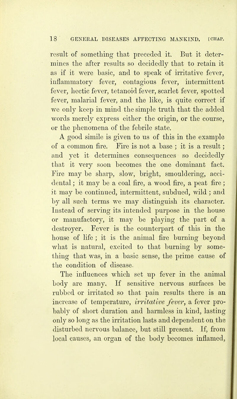 result of something that preceded it. But it deter- mines the after results so decidedly that to retain it as if it were basic, and to speak of irritative fever, inflammatory fever, contagious fever, intermittent fever, hectic fever, tetanoid fever, scarlet fever, spotted fever, malarial fever, and the like, is quite correct if we only keep in mind the simple truth that the added words merely express either the origin, or the course, or the phenomena of the febrile state. A good simile is given to us of this in the examj^le of a common fire. Fire is not a base ; it is a result; and yet it determines consequences so decidedly that it very soon becomes the one dominant fact. Fire may be sharp, slow, bright, smouldering, acci- dental ; it may be a coal fire, a wood fire, a peat fire; it may be continued, intermittent, subdued, wild ; and by all sach terms we may distinguish its character. Instead of serving its intended purpose in the house or manufactory, it may be playing the part of a destroyer. Fever is the counterpart of this in the house of life ; it is the animal fire burning beyond what is natural, excited to that burning by some- thing that was, in a basic sense, the prime cause of the condition of disease. The influences Avhich set up fever in the animal body are many. If sensitive nervous surfaces be rubbed or irritated so that pain results there is an increase of temperature, irritative fever, a fever pro- bably of short duration and harmless in kind, lasting- only so long as the irritation lasts and dependent on the disturbed nervous balance, but still present. If, from local causes, an organ of the body becomes inflamed,