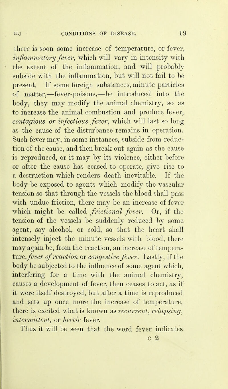 there is soon some increase of temperature, or fever, injlammatorij fever, which will vary in intensity with the extent of the inflammation, and will probably subside with the inflammation, but will not fail to be present. If some foreign substances, minute particles of matter,—fever-poisons,—be introduced into the body, they may modify the animal chemistry, so as to increase the animal combustion and produce fever, contagious or infectious fever, which will last so long as the cause of the disturbance remains in operation. Such fever may, in some instances, subside from reduc- tion of the cause, and then break out again as the cause is reproduced, or it may by its violence, either before or after the cause has ceased to operate, give rise to a destruction which renders death inevitable. If the body be exposed to agents which modify the vascular tension so that through the vessels the blood shall pass with undue friction, there may be an increase of fever which might be called frictional fever. Or, if the tension of the vessels be suddenly reduced by some agent, say alcohol, or cold, so that the heart shall intensely inject the minute vessels with blood, there may again be, from the reaction, an increase of tempera- tme, fever of reaction or congestive fever. Lastly, if the body be subjected to tlie influence of some agent which, interfering for a time with the animal chemistry, causes a development of fever, then ceases to act, as if it were itself destroyed, but after a time is reproduced and sets up once more the increase of temperature, there is excited what is known as recurrent, relapsing, intermittent, or hectic fever. Thus it will be seen that the word fever indicates c 2