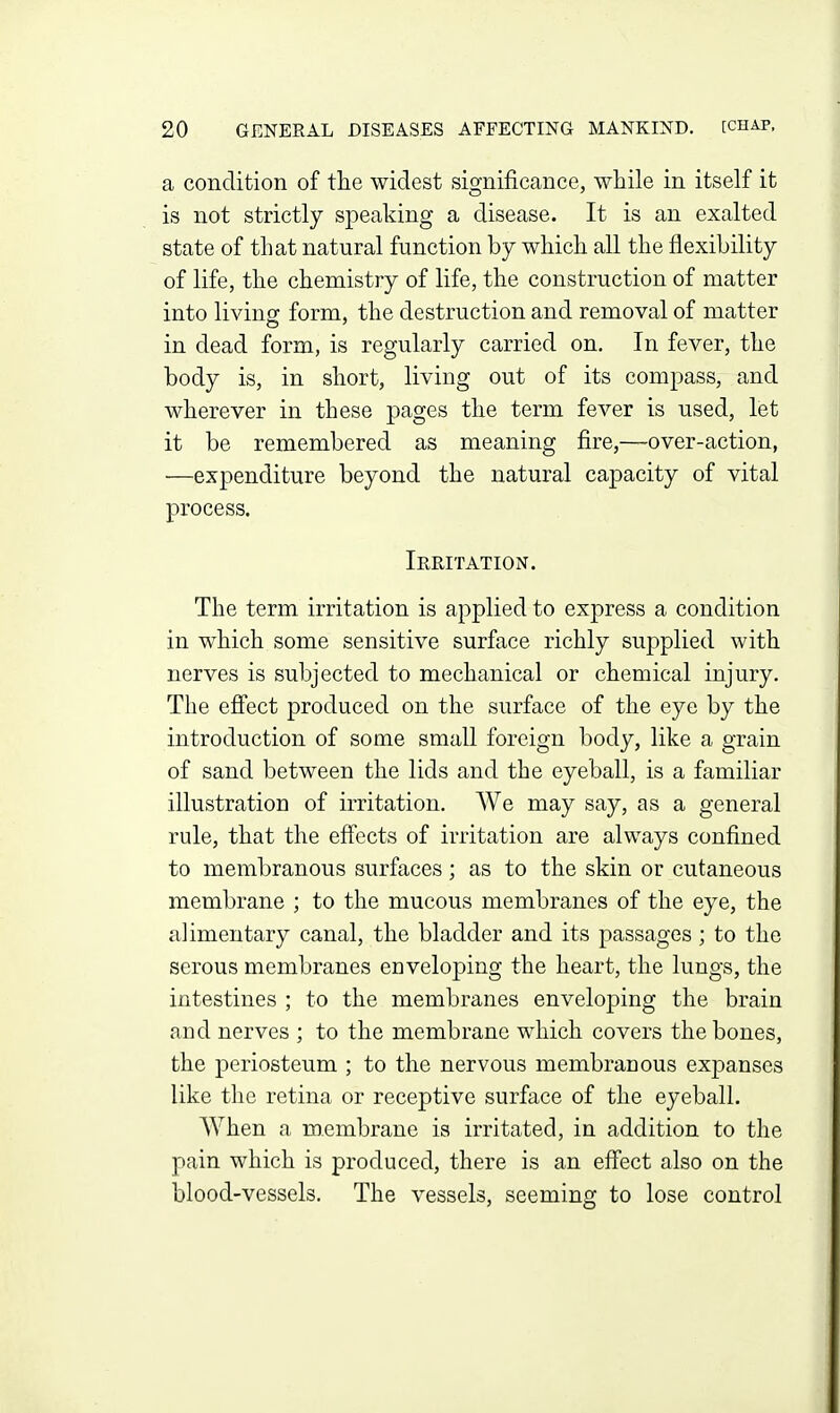 a condition of the widest significance, wtiile in itself it is not strictly speaking a disease. It is an exalted state of that natural function by which all the flexibility of life, the chemistry of life, the construction of matter into living form, the destruction and removal of matter in dead form, is regularly carried on. In fever, the body is, in short, living out of its compass, and wherever in these pages the term fever is used, let it be remembered as meaning fire,—over-action, —expenditure beyond the natural capacity of vital process. Irritation. The term irritation is applied to express a condition in which some sensitive surface richly supplied with nerves is subjected to mechanical or chemical injury. The efiect produced on the surface of the eye by the introduction of some small foreign body, like a grain of sand between the lids and the eyeball, is a familiar illustration of irritation. We may say, as a general rule, that the effects of irritation are always confined to membranous surfaces; as to the skin or cutaneous membrane ; to the mucous membranes of the eye, the alimentary canal, the bladder and its passages; to the serous membranes enveloping the heart, the lungs, the intestines ; to the membranes enveloping the brain and nerves ; to the membrane which covers the bones, the periosteum ; to the nervous membranous expanses like the retina or receptive surface of the eyeball. When a membrane is irritated, in addition to the pain which is produced, there is an effect also on the blood-vessels. The vessels, seeming to lose control