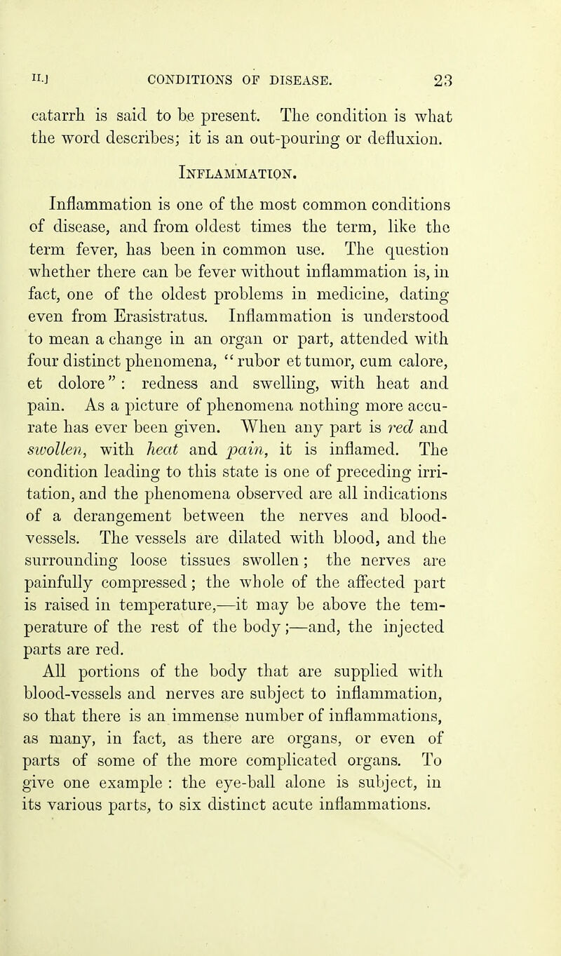 catarrh, is said to he present. The condition is what the word describes; it is an out-pouring or defluxiou. Inflammation. Inflammation is one of the most common conditions of disease, and from oldest times the term, like tho term fever, has been in common use. The question whether there can be fever without inflammation is, in fact, one of the oldest problems in medicine, dating even from Erasistratus. Inflammation is understood to mean a change in an organ or part, attended with four distinct phenomena,  rubor et tumor, cum calore, et dolore : redness and swelling, with heat and pain. As a picture of phenomena nothing more accu- rate has ever been given. When any part is red and swollen, with heat and -pam, it is inflamed. The condition leading to this state is one of preceding irri- tation, and the phenomena observed are all indications of a derangement between the nerves and blood- vessels. The vessels are dilated with blood, and the surrounding loose tissues swollen; the nerves are painfully compressed; the whole of the affected part is raised in temperature,—it may be above the tem- perature of the rest of the body;—and, the injected parts are red. All portions of the body that are supplied with blood-vessels and nerves are subject to inflammation, so that there is an immense number of inflammations, as many, in fact, as there are organs, or even of parts of some of the more complicated organs. To give one example : the eye-ball alone is subject, in its various parts, to six distinct acute inflammations.