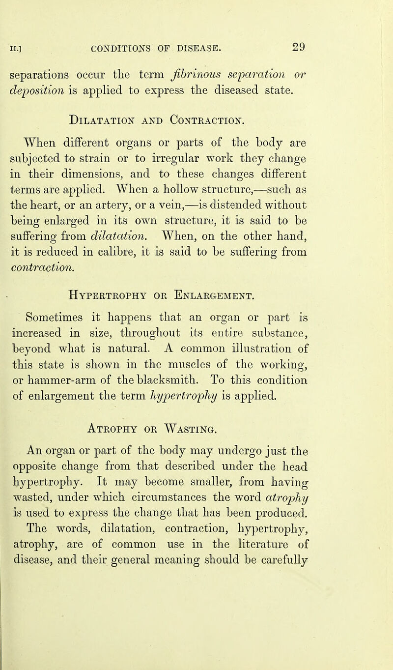 separations occur the term fibrinous separation or deposition is applied to express the diseased state. Dilatation and Conteaction. When different organs or parts of the body are subjected to strain or to irregular work they change in their dimensions, and to these changes different terms are applied. When a hollow structure,—such as the heart, or an artery, or a vein,—is distended without being enlarged in its own structure, it is said to be suffering from dilatation. When, on the other hand, it is reduced in calibre, it is said to be suffering from contraction. Hypertrophy or Enlargement. Sometimes it happens that an organ or part is increased in size, throughout its entire substance, beyond what is natural. A common illustration of this state is shown in the muscles of the working, or hammer-arm of the blacksmith. To this condition of enlargement the term liypertropliy is applied. Atrophy or Wasting. An organ or part of the body may undergo just the opposite change from that described under the head hypertrophy. It may become smaller, from having wasted, under which circumstances the word atrophy is used to express the change that has been produced. The words, dilatation, contraction, hypertrophy, atrophy, are of common use in the literature of disease, and their general meaning should be carefully