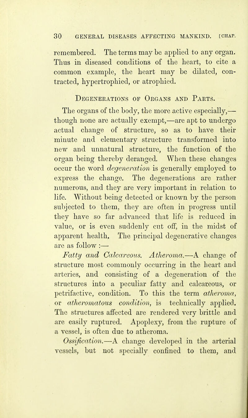 remembered. The terms may be applied to any organ. Thus in diseased conditions of the heart, to cite a common example, the heart may be dilated, con- tracted, hypertrophied, or atrophied. Degenerations of Organs and Parts. The organs of the body, the more active especially,— though none are actually exempt,—are apt to undergo actual change of structure, so as to have their minute and elementary structure transformed into new and unnatural structure, the function of the organ being thereby deranged. When these changes occur the word degeneration is generally employed to express the change. The degenerations are rather numerous, and they are very important in relation to life. Without being detected or known by the person subjected to them, they are often in progress until they have so far advanced that life is reduced in value, or is even suddenly cut off, in the midst of apparent health. The principal degenerative changes are as follow :— Fatty and Calcareous. Atheroma,—A change of structure most commonly occurring in the heart and arteries, and consistino; of a deo;eneration of the structures into a peculiar fatty and calcareous, or petrifactive, condition. To this the term atheroma, or atheromatous condition, is technically applied. The structures affected are rendered very brittle and are easily ruptured. Apoplexy, from the rupture of a vessel, is often due to atheroma. Ossification.—A change developed in the arterial vessels, but not sj)ecially confined to them, and