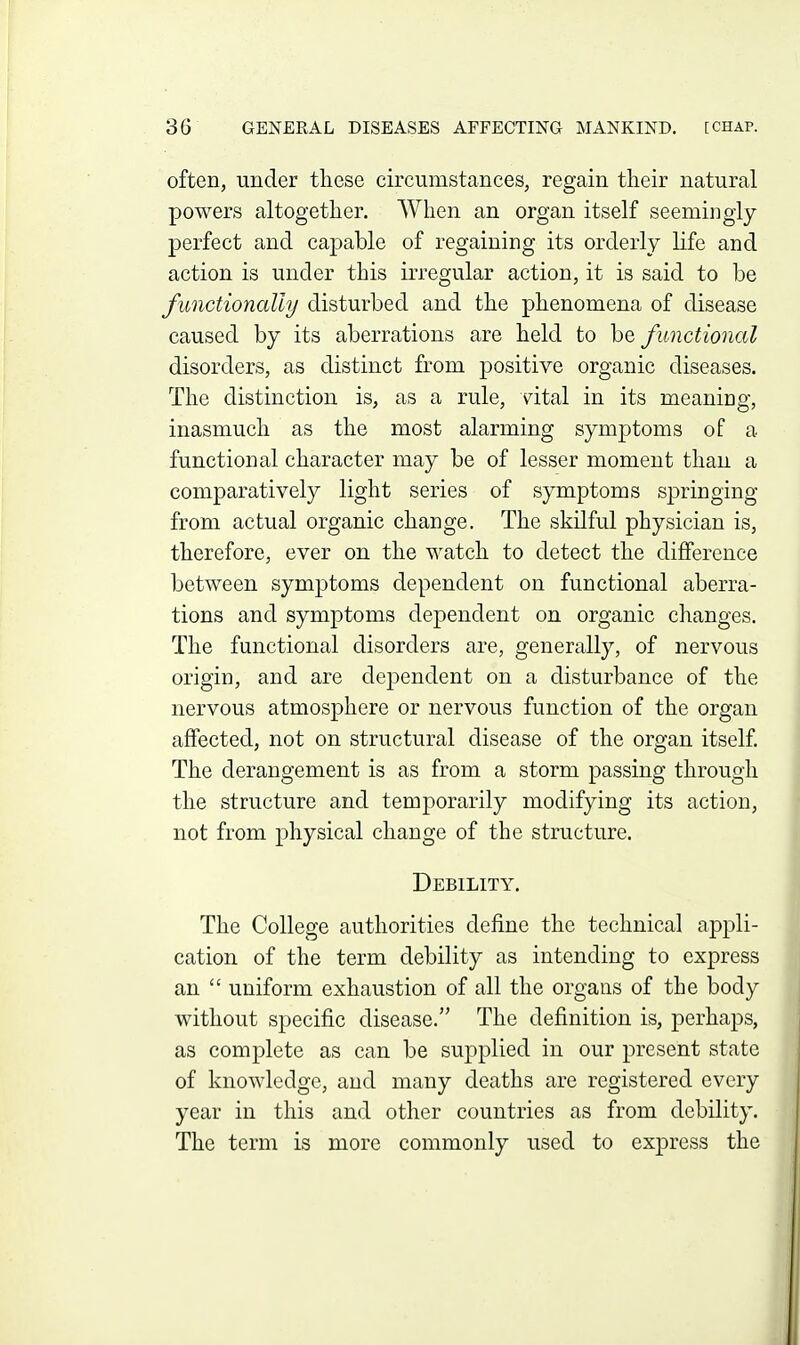 often, under these circumstances, regain tlieir natural powers altogether. When an organ itself seemingly- perfect and ca]3able of regaining its orderly life and action is under this irregular action, it is said to be functionally disturbed and the phenomena of disease caused by its aberrations are held to be functional disorders, as distinct from positive organic diseases. The distinction is, as a rule, vital in its meaning, inasmuch as the most alarming symptoms of a functional character may be of lesser moment than a comparatively light series of symptoms springing from actual organic change. The skilful physician is, therefore, ever on the watch to detect the difference between symptoms dependent on functional aberra- tions and symptoms dependent on organic changes. The functional disorders are, generally, of nervous origin, and are dependent on a disturbance of the nervous atmosphere or nervous function of the organ affected, not on structural disease of the organ itself. The derangement is as from a storm passing through the structure and temporarily modifying its action, not from physical change of the structure. Debility. The College authorities define the technical appli- cation of the term debility as intending to express an  uniform exhaustion of all the organs of the body without specific disease. The definition is, perhaps, as complete as can be supplied in our present state of knowledge, and many deaths are registered every year in this and other countries as from debility. The term is more commonly used to express the