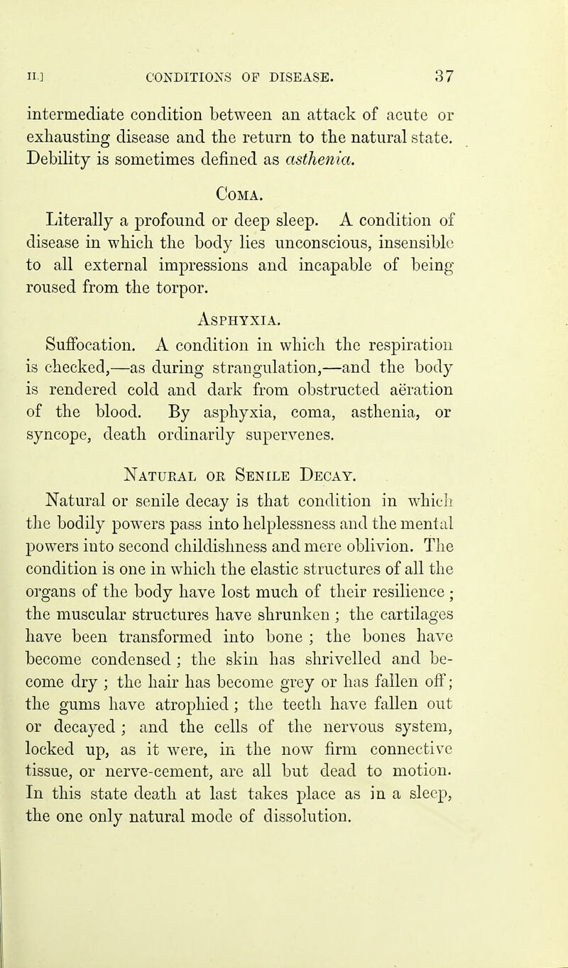 intermediate condition between an attack of acute or exhausting disease and tlie return to the natural state. Debility is sometimes defined as asthenia. Coma. Literally a profound or deep sleep. A condition of disease in which the body lies unconscious, insensible to all external impressions and incapable of being roused from the torpor. Asphyxia. Suffocation. A condition in which the respiration is checked,—as during strangulation,—and the body is rendered cold and dark from obstructed aeration of the blood. By asphyxia, coma, asthenia, or syncope, death ordinarily supervenes. Natural or Senile Decay. Natural or senile decay is that condition in which the bodily powers pass into helplessness and the mental powers into second childishness and mere oblivion. The condition is one in which the elastic structures of all the organs of the body have lost much of their resilience ; the muscular structures have shrunken ; the cartilages have been transformed into bone ; the bones have become condensed : the skin has shrivelled and be- come dry ; the hair has become grey or has fallen off; the gums have atrophied; the teeth have fallen out or decayed ; and the cells of the nervous system, locked up, as it were, in the now firm connective tissue, or nerve-cement, are all but dead to motion. In this state death at last takes place as in a sleep, the one only natural mode of dissolution.