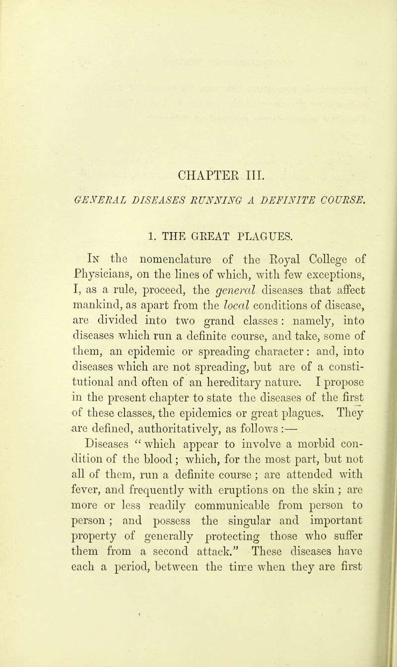 CHAPTER III. GEN'SRAL DISEASES RUNNING A DEFINITE COURSE. 1. THE GEE AT PLAGUES. In the nomenclature of the Royal College of Physicians, on the lines of which, with few exceptions, I, as a rule, proceed, the general diseases that affect mankind, as apart from the local conditions of disease, are divided into two grand classes: namely, into diseases which run a definite course, and take, some of them, an epidemic or spreading character: and, into diseases which are not spreading, but are of a consti- tutional and often of an hereditary nature. I propose in the present chapter to state the diseases of the first of these classes, the epidemics or great plagues. They •are defined, authoritatively, as follows :— Diseases  which appear to involve a morbid con- dition of the blood; which, for the most part, but not all of them, run a definite course ; are attended with fever, and frequently with eruptions on the skin; arc more or less readily communicable from person to person; and possess the singular and important property of generally protecting those who suffer them from a second attack. These diseases have each a period, between the time when they are first