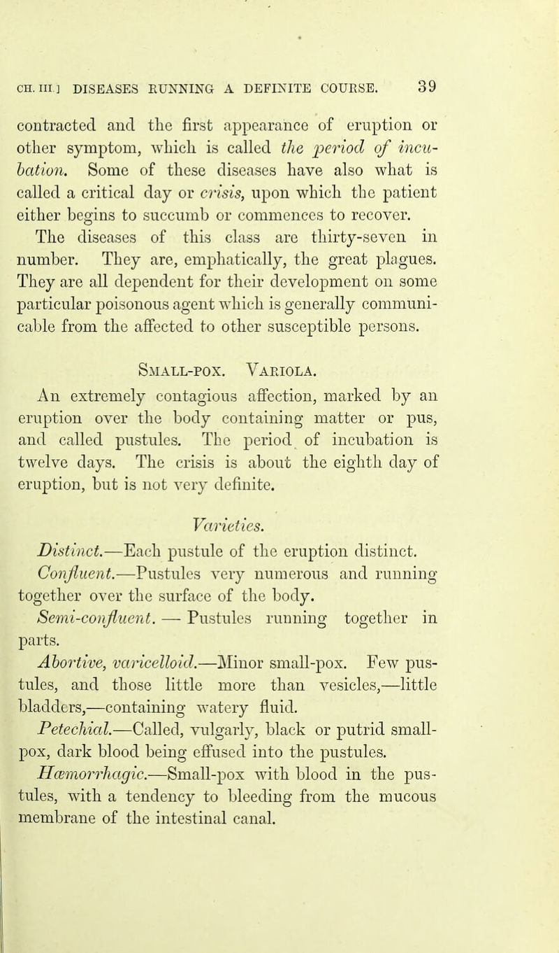 contracted and the first appearance of eruption or other symptom, which is called the period of incu- hation. Some of these diseases have also what is called a critical day or crisis, upon which the patient either begins to succumb or commences to recover. The diseases of this class are thirty-seven in number. They are, emphatically, the great plagues. They are all dependent for their development on some particular poisonous agent which is generally communi- cable from the affected to other susceptible persons. Small-pox. Variola. An extremely contagious affection, marked by an eruption over the body containing matter or pus, and called pustules. The period of incubation is twelve days. The crisis is about the eighth day of eruption, but is not very definite. Varieties. Distinct.—Each pustule of the eruption distinct. Conjiuent.—Pustules very numerous and running together over the surface of the body. Semi-confiuent. — Pustules running together in parts. Abortive, varicelloid.—Minor small-pox. Few pus- tules, and those little more than vesicles,—little bladders,—containing watery fluid. Petechicd.—Called, vulgarly, black or putrid small- pox, dark blood being effused into the pustules. Hcemorrhagic.—Small-pox with blood in the pus- tules, with a tendency to bleeding from the mucous membrane of the intestinal canal.