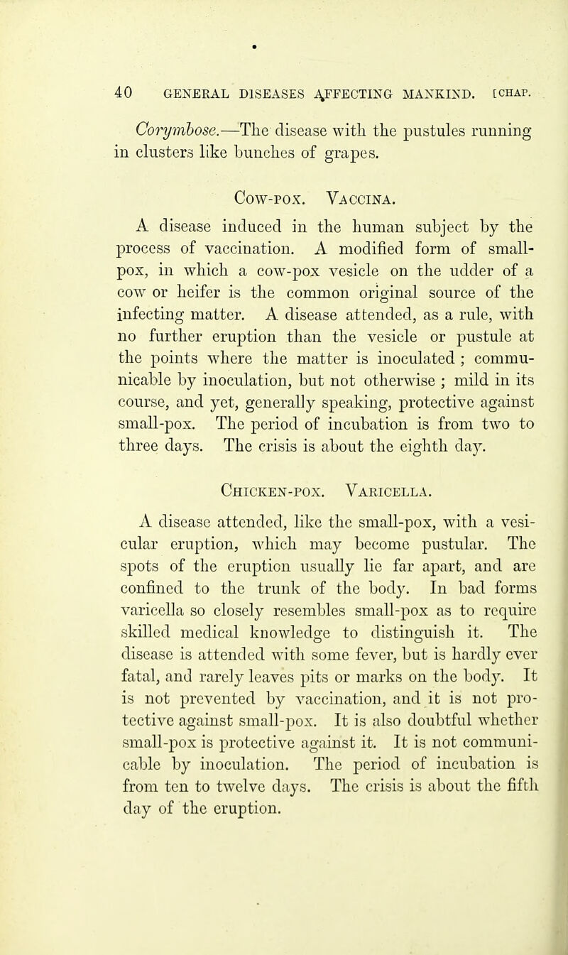 Corymbose.—The disease with the pustules running in clusters like bunches of grapes. Cow-pox, Vaccina. A disease induced in the human subject by the process of vaccination. A modified form of small- pox, in which a cow-pox vesicle on the udder of a cow or heifer is the common original source of the infecting matter. A disease attended, as a rule, with no further eruption than the vesicle or pustule at the points where the matter is inoculated ; commu- nicable by inoculation, but not otherwise ; mild in its course, and yet, generally speaking, protective against small-pox. The period of incubation is from two to three days. The crisis is about the eighth da}^ Chicken-pox. Varicella. A disease attended, like the small-pox, with a vesi- cular eruption, which may become pustular. The spots of the eruption usually lie far apart, and are confined to the trunk of the body. In bad forms varicella so closely resembles small-pox as to require skilled medical knowledge to distinguish it. The disease is attended with some fever, but is hardly ever fatal, and rarely leaves pits or marks on the body. It is not prevented by vaccination, and it is not pro- tective against small-pox. It is also doubtful whether small-pox is protective against it. It is not communi- cable by inoculation. The period of incubation is from ten to twelve days. The crisis is about the fifth day of the eruption.