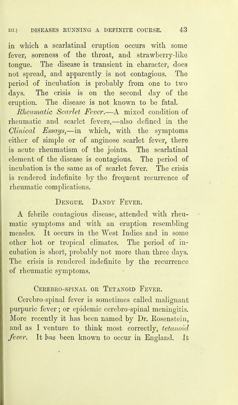 in which a scarlatinal eruption occurs with some fever, soreness of the throat, and strawberry-like tongue. The disease is transient in character, does not spread, and apparently is not contagious. The period of incubation is probably from one to two days. The crisis is on the second day of the eruption. The disease is not known to be fatal. Rheumatic Scarlet Fever.—A mixed condition of rheumatic and scarlet fevers,—also defined in the Clinical Essays,—in which, with the symptoms either of simple or of anginose scarlet fever, there is acute rheumatism of the joints. The scarlatinal element of the disease is contagious. The period of incubation is the same as of scarlet fever. The crisis is rendered indefinite by the frequent recurrence of rheumatic complications. Dengue. Dandy Fever. A febrile contagious disease, attended with rheu- matic symptoms and with an eruption resembling measles. It occurs in the West Indies and in some other hot or tropical climates. The period of in- cubation is short, probably not more than three days. The crisis is rendered indefinite by the recurrence of rheumatic symptoms. Cerebro-spinal or Tetanoid Fever. Cerebro-spinal fever is sometimes called malignant purpuric fever; or epidemic cerebro-spinal meningitis. More recently it has been named by Dr. Eosenstein, and as I venture to think most correctly, tetanoid fever. It has been known to occur in England. It