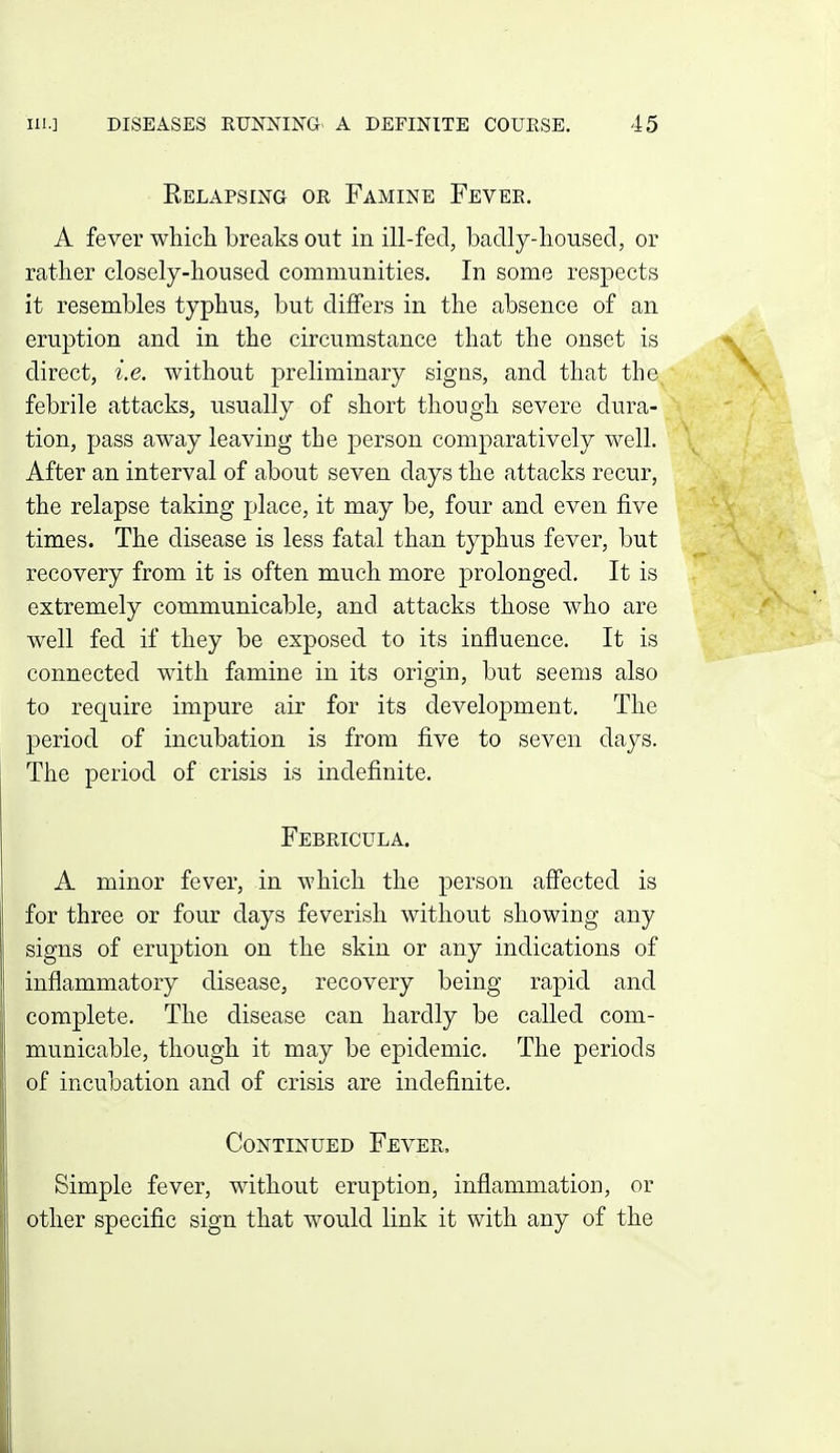 Relapsing or Famine Fever. A fever which breaks out in ill-fed, badly-housed, or rather closely-housed communities. In some respects it resembles typhus, but differs in the absence of an eruption and in the circumstance that the onset is direct, i.e. without preliminary signs, and that the febrile attacks, usually of short though severe dura- tion, pass away leaving the person comparatively well. After an interval of about seven days the attacks recur, the relapse taking place, it may be, four and even five times. The disease is less fatal than typhus fever, but recovery from it is often much more prolonged. It is extremely communicable, and attacks those who are well fed if they be exposed to its influence. It is connected with famine in its origin, but seems also to require impure air for its development. The jjeriod of incubation is from five to seven days. The period of crisis is indefinite. Febricula. A minor fever, in which the person affected is for three or four days feverish without showing any signs of eruption on the skin or any indications of inflammatory disease, recovery being rapid and complete. The disease can hardly be called com- municable, though it may be epidemic. The periods of incubation and of crisis are indefinite. Continued Fever. Simple fever, without eruption, inflammation, or other specific sign that would link it with any of the