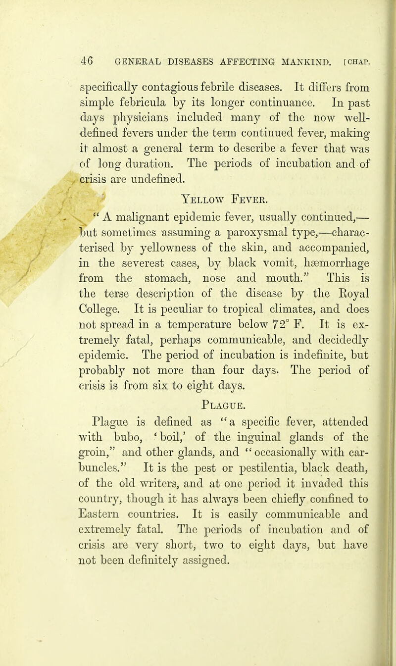 specifically contagious febrile diseases. It difi'ers from simple febricula by its longer continuance. In past days physicians included many of the now well- defined fevers under the term continued fever, making it almost a general term to describe a fever that was of long duration. The periods of incubation and of , crisis are undefined. ■ Yellow Fever.  A malignant epidemic fever, usually continued,— but sometimes assuming a paroxysmal type,—charac- terised by yellowness of the skin, and accompanied, in the severest cases, by black vomit, haemorrhage from the stomach, nose and mouth. This is the terse description of the disease by the Eoyal College. It is peculiar to tropical climates, and does not spread in a temperature below 72° F. It is ex- tremely fatal, perhaps communicable, and decidedly epidemic. The period of incubation is indefinite, but probably not more than four days. The period of crisis is from six to eight days. Plague. Plague is defined as a specific fever, attended with bubo, 'boil,' of the inguinal glands of the groin, and other glands, and occasionally with car- buncles. It is the pest or pestilentia, black death, of the old writers, and at one period it invaded this country, though it has always been chiefly confined to Eastern countries. It is easily communicable and extremely fatal. The periods of incubation and of crisis are very short, two to eight days, but have not been definitely assigned.