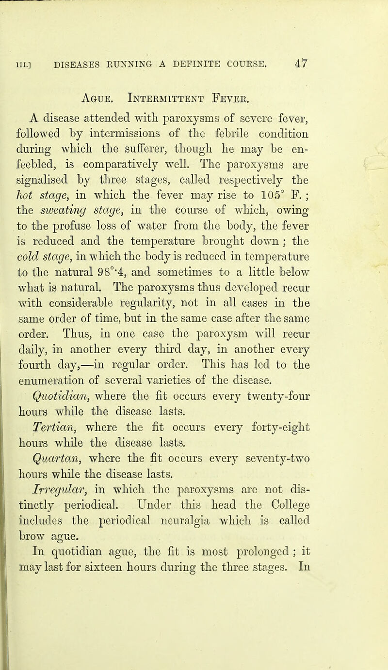 Ague. Intermittent Fever. A disease attended with paroxysms of severe fever, followed by intermissions of tlie febrile condition during wbich the sufferer, tliougli lie may be en- feebled, is comparatively well. The paroxysms are signalised by three stages, called respectively the liot stage, in which the fever may rise to 105° F.; the sweating stage, in the course of which, owing to the profuse loss of water from the body, the fever is reduced and the temperature brought down ; the cold stage, in which the body is reduced in temperature to the natural 98°4, and sometimes to a little below what is natural. The paroxysms thus developed recur with considerable regularity, not in all cases in the same order of time, but in the same case after the same order. Thus, in one case the paroxysm will recur daily, in another every third day, in another every fourth day,—in regular order. This has led to the enumeration of several varieties of the disease. Quotidian, where the fit occurs every twenty-four hours while the disease lasts. Tertian, where the fit occurs every forty-eight hours while the disease lasts. Quartan, where the fit occurs every seventy-two hours while the disease lasts. Irregular, in which the paroxysms are not dis- tinctly periodical. Under this head the College includes the periodical neuralgia which is called brow ague. In quotidian ague, the fit is most prolonged ; it may last for sixteen hours during the three stages. In