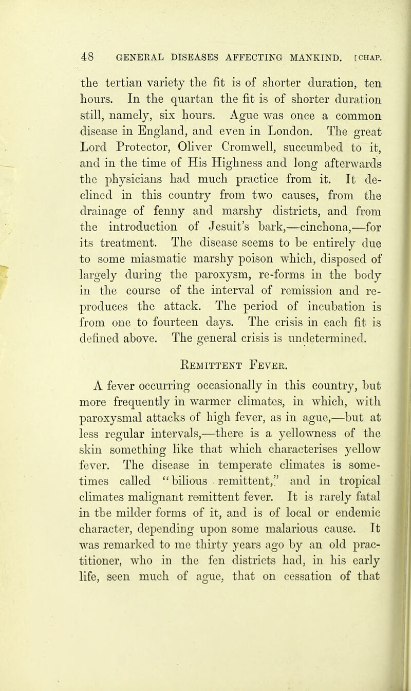 the tertian variety the fit is of shorter duration, ten hours. In tlie quartan the fit is of shorter duration still, namely, six hours. Ague was once a common disease in England, and even in London. The great Lord Protector, Oliver Cromwell, succumbed to it, and in the time of His Highness and long afterwards the physicians had much practice from it. It de- clined in this country from two causes, from the drainage of fenny and marshy districts, and from the introduction of Jesuit's bark,—cinchona,—for its treatment. The disease seems to be entirely due to some miasmatic marshy poison which, disposed of largely during the paroxysm, re-forms in the body in the course of the interval of remission and re- produces the attack. The period of incubation is from one to fourteen days. The crisis in each fit is defined above. The general crisis is undetermined. Eemittent Fever. A fever occurring occasionally in this country, but more frequently in warmer climates, in which, with paroxysmal attacks of high fever, as in ague,—but at less regular intervals,—there is a yellowness of the skin something like that which characterises yellow fever. The disease in temperate climates is some- times called  bilious remittent, and in tropical climates malignant remittent fever. It is rarely fatal in the milder forms of it, and is of local or endemic character, depending upon some malarious cause. It was remarked to me thirty years ago by an old prac- titioner, who in the fen districts had, in his early life, seen much of ague, that on cessation of that