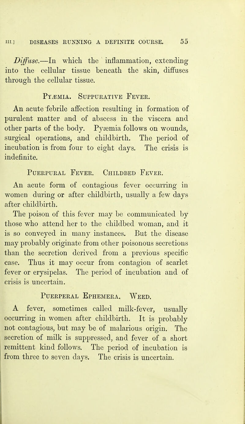 Diffuse.—In which the inflammation, extending into the cellular tissue beneath the skin, diffuses through the cellular tissue. PriEMiA. Suppurative Fever. An acute febrile affection resulting in formation of purulent matter and of abscess in the viscera and other parts of the body. Pyaemia follows on wounds, surgical operations, and childbirth. The period of incubation is from four to eight days. The crisis is indefinite. PuERPURAL Fever. Childbed Fever. An acute form of contagious fever occurring in women during or after childbirth, usually a few days after childbirth. The poison of this fever may be communicated by those who attend her to the childbed woman, and it is so conveyed in many instances. But the disease may probably originate from other poisonous secretions than the secretion derived from a previous specific case. Thus it may occur from contagion of scarlet fever or erysipelas. The period of incubation and of crisis is uncertain. Puerperal Ephemera, Weed. A fever, sometimes called milk-fever, usually occurring in women after childbirth. It is probably not contagious, but may be of malarious origin. The secretion of milk is suppressed, and fever of a short remittent kind follows. The period of incubation is from three to seven days. The crisis is uncertain.