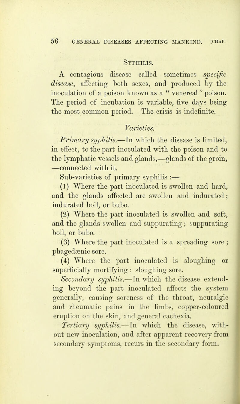 Syphilis. A contagious disease called sometimes specific disease, affecting both sexes, and produced by the inoculation of a poison known as a  venereal poison. The period of incubation is variable, five days being the most common period. The crisis is indefinite. Varieties. Primary syphilis.—In which the disease is limited, in effect, to the part inoculated with the poison and to the lymphatic vessels and glands,—glands of the groin, —connected with it. Sub-varieties of primary syphilis :— (1) Where the part inoculated is swollen and hard, and the glands affected are swollen and indurated; indurated boil, or bubo. (2) Where the part inoculated is swollen and soft, and the glands swollen and suppurating ; suppurating boil, or bubo. (3) Where the part inoculated is a spreading sore; phagedsenic sore. (4) Where the part inoculated is sloughing or superficially mortifying ; sloughing sore. Secondary syphilis.—In which the disease extend- ing beyond the part inoculated affects the system generally, causing soreness of the throat, neuralgic and rheumatic pains in the limbs, copper-coloured eruption on the skin, and general cachexia. Tertiary syphilis.—In which the disease, with- out new inoculation, and after apparent recovery from secondary symptoms, recurs in the secondary form.