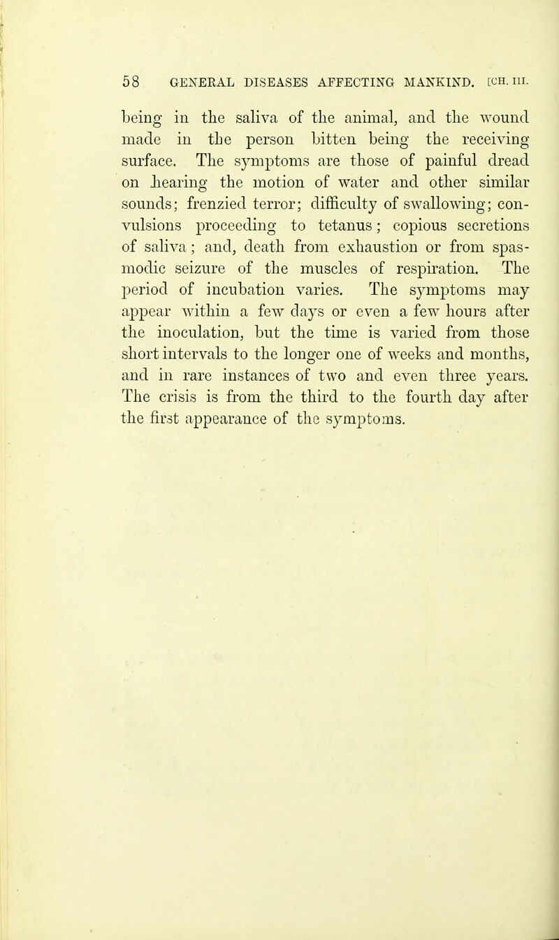 being in the saliva of the animal, and the wound made in the person bitten being the receiving surface. The symptoms are those of painful dread on Jiearing the motion of water and other similar sounds; frenzied terror; difficulty of swallowing; con- vulsions proceeding to tetanus; copious secretions of saliva; and, death from exhaustion or from spas- modic seizure of the muscles of respiration. The period of incubation varies. The symptoms may appear within a few days or even a few hours after the inoculation, but the time is varied from those short intervals to the longer one of wrecks and months, and in rare instances of two and even three years. The crisis is from the third to the fourth day after the first appearance of the symptoms.