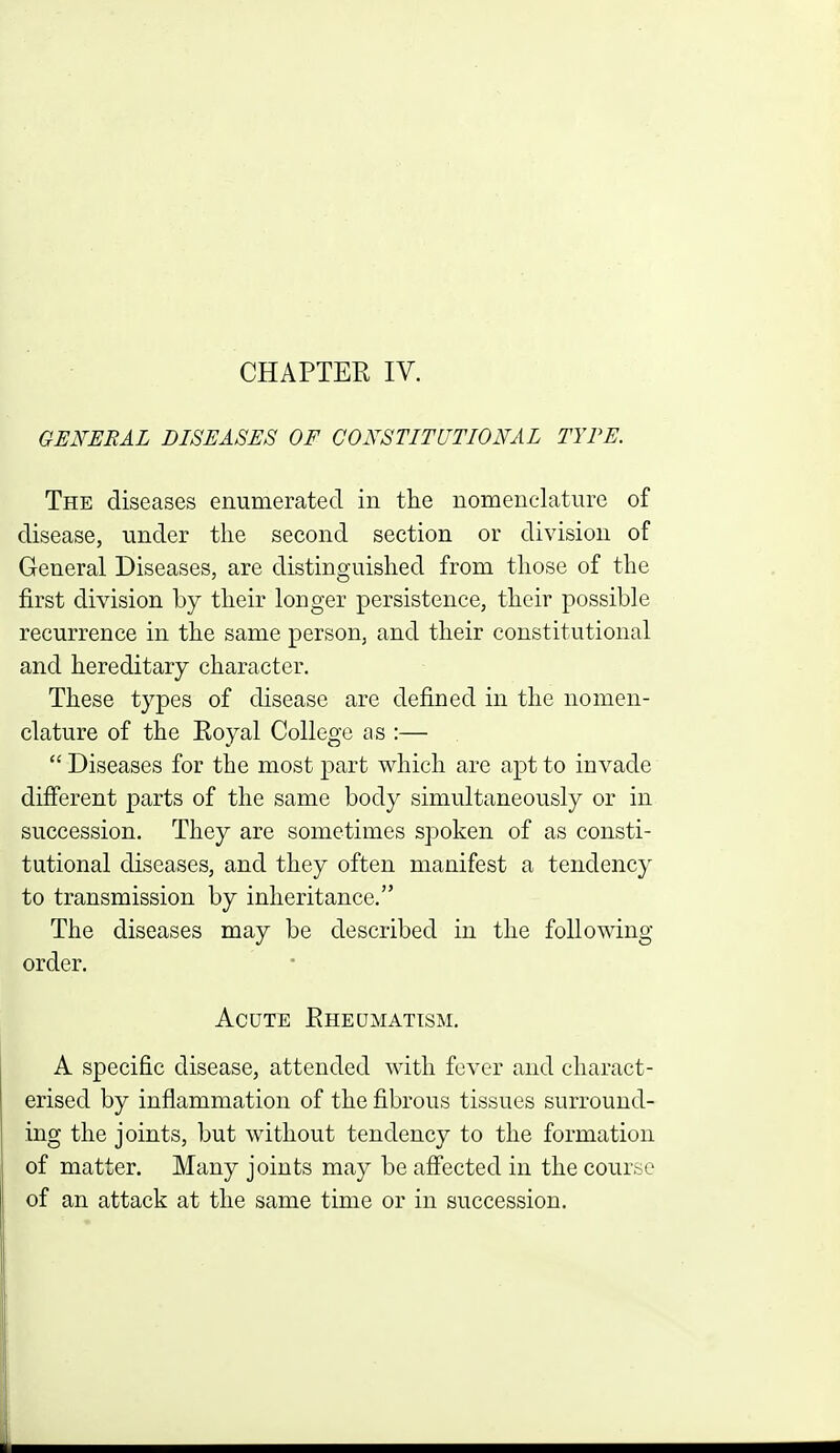 GENERAL DISEASES OF CONSTITUTIONAL TYPE. The diseases enumerated in the nomenclature of disease, under the second section or division of General Diseases, are distinguished from those of the first division by their longer persistence, their possible recurrence in the same person, and their constitutional and hereditary character. These types of disease are defined in the nomen- clature of the Royal College as :—  Diseases for the most part which are apt to invade difierent parts of the same body simultaneously or in succession. They are sometimes spoken of as consti- tutional diseases, and they often manifest a tendency to transmission by inheritance. The diseases may be described in the following order. Acute Rheumatism. A specific disease, attended with fever and charact- erised by inflammation of the fibrous tissues surround- ing the joints, but without tendency to the formation of matter. Many joints may be afi'ected in the course of an attack at the same time or in succession.