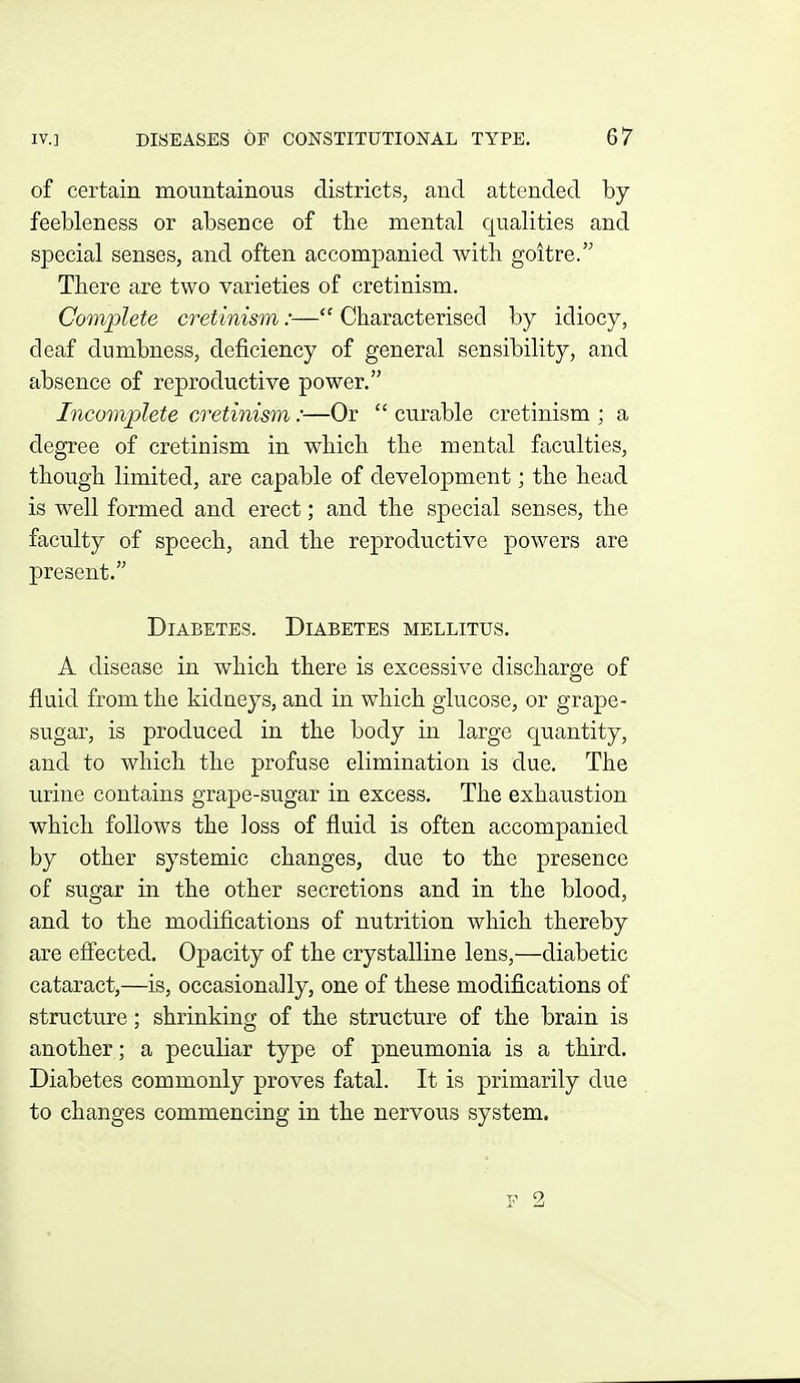 of certain mountainous districts, and attended by feebleness or absence of the mental equalities and special senses, and often accompanied with goitre. There are two varieties of cretinism. Complete cretinism:— Characterised by idiocy, deaf dumbness, deficiency of general sensibility, and absence of reproductive power. Incomjolete cretinism:—Or  curable cretinism ; a degree of cretinism in which the mental faculties, though limited, are capable of development; the head is well formed and erect; and the special senses, the faculty of speech, and the reproductive powers are present. Diabetes. Diabetes mellitus. A disease in which there is excessive discharge of fluid from the kidneys, and in which glucose, or grape- sugar, is produced in the body in large quantity, and to which the profuse elimination is due. The urine contains grape-sugar in excess. The exhaustion which follows the loss of fluid is often accompanied by other systemic changes, due to the presence of sugar in the other secretions and in the blood, and to the modifications of nutrition which thereby are effected. Opacity of the crystalline lens,—diabetic cataract,—is, occasionally, one of these modifications of structure; shrinking of the structure of the brain is another; a peculiar type of pneumonia is a third. Diabetes commonly proves fatal. It is primarily due to changes commencing in the nervous system.