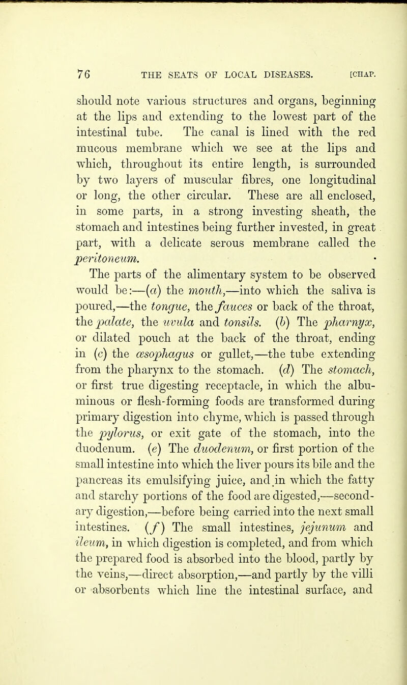 should note various structures and organs, beginning at the lips and extending to the lowest part of the intestinal tube. The canal is lined with the red mucous membrane which we see at the lips and which, throughout its entire length, is surrounded by two layers of muscular fibres, one longitudinal or long, the other circular. These are all enclosed, in some parts, in a strong investing sheath, the stomach and intestines being further invested, in great part, with a delicate serous membrane called the peritoneiim. The parts of the alimentary system to be observed would be:—(a) the mouth,—into which the saliva is poured,—the tongue, the fauces or back of the throat, t]iQ palate, the uvula and tonsils, (h) The pharnyx, or dilated pouch at the back of the throat, ending in (c) the ossopha.gus or gullet,—the tube extending from the pharynx to the stomach, (d) The stomach, or first true digesting receptacle, in which the albu- minous or flesh-forming foods are transformed during primary digestion into chyme, which is passed through the pylorus, or exit gate of the stomach, into the duodenum, (e) The duodenum, or first portion of the small intestine into which the liver pours its bile and the pancreas its emulsifying juice, and in which the fatty and starchy portions of the food are digested,—second- ary digestion,—before being carried into the next small intestines, (/) The small intestines, jejunum and ileum, in which digestion is completed, and from which the prepared food is absorbed into the blood, partly by the veins,—direct absorption,—and partly by the villi or absorbents which line the intestinal surface, and