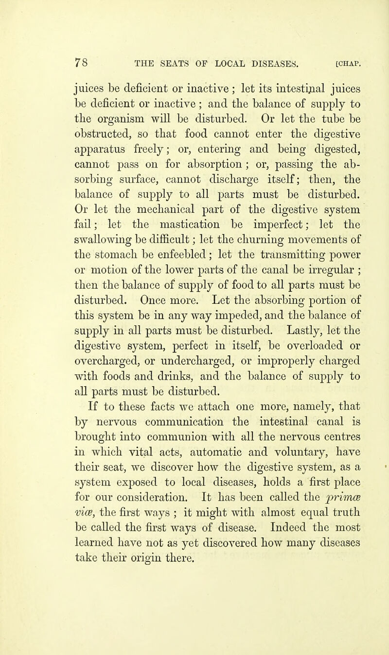 juices be deficient or inactive ; let its intestijial juices be deficient or inactive ; and the balance of supply to tlie organism will be disturbed. Or let the tube be obstructed, so that food cannot enter the digestive apparatus freely; or, entering and being digested, cannot pass on for absorption ; or, passing the ab- sorbing surface, cannot discharge itself; then, the balance of supply to all parts must be disturbed. Or let the mechanical part of the digestive system fail; let the mastication be imperfect; let the swallowing be difiicult; let the churning movements of the stomach be enfeebled ; let the transmitting power or motion of the lower parts of the canal be irregular ; then the balance of supply of food to all parts must be disturbed. Once more. Let the absorbing portion of this system be in any way impeded, and the balance of supply in all parts must be disturbed. Lastly, let the digestive system, perfect in itself, be overloaded or overcharged, or undercharged, or improperly charged with foods and drinks, and the balance of supply to all parts must be disturbed. If to these facts we attach one more, namely, that by nervous communication the intestinal canal is brought into communion with all the nervous centres in which vital acts, automatic and voluntary, have their seat, we discover how the digestive system, as a system exposed to local diseases, holds a first place for our consideration. It has been called the primce vice, the first ways ; it might with almost equal truth be called the first ways of disease. Indeed the most learned have not as yet discovered how many diseases take their origin there.