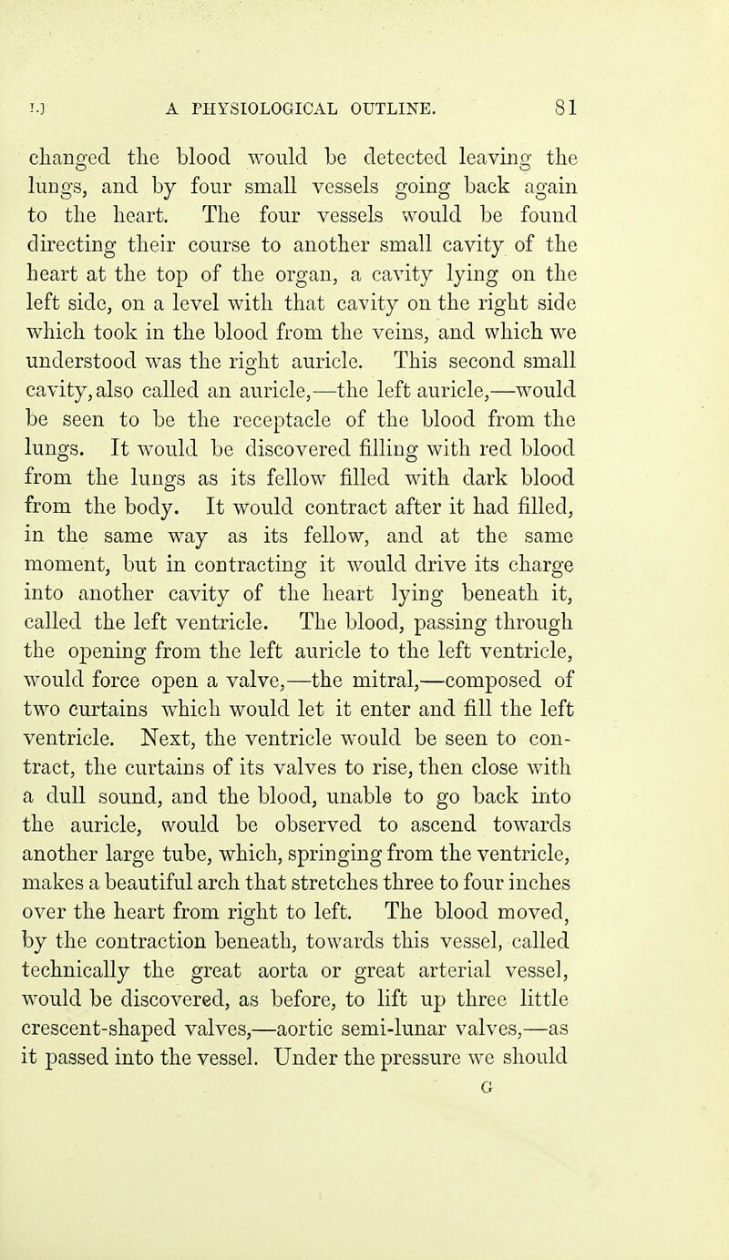 cliaiiffed the blood would be detected leavinsr the lungs, and by four small vessels going back again to the heart. The four vessels would be found directing their course to another small cavity of the heart at the top of the organ, a cavity lying on the left side, on a level with that cavity on the right side which took in the blood from the veins, and which we understood was the rioiit auricle. This second small O cavity, also called an auricle,—the left auricle,—would be seen to be the receptacle of the blood from the lungs. It would be discovered filling with red blood from the lungs as its fellow filled with dark blood from the body. It would contract after it had filled, in the same way as its fellow, and at the same moment, but in contracting it would drive its charge into another cavity of the heart lying beneath it, called the left ventricle. The blood, passing through the opening from the left auricle to the left ventricle, would force open a valve,—the mitral,—composed of two curtains which would let it enter and fill the left ventricle. Next, the ventricle would be seen to con- tract, the curtains of its valves to rise, then close with a dull sound, and the blood, unable to go back into the auricle, would be observed to ascend towards another large tube, which, springing from the ventricle, makes a beautiful arch that stretches three to four inches over the heart from right to left. The blood moved, by the contraction beneath, towards this vessel, called technically the great aorta or great arterial vessel, would be discovered, as before, to lift up three little crescent-shaped valves,—aortic semi-lunar valves,—as it passed into the vessel. Under the pressure we should G