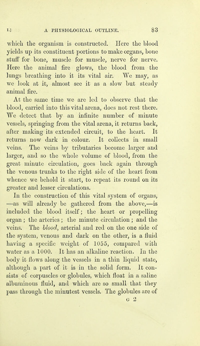 which, the organism is constructed. Here the blood yields up its constituent portions to make organs, bone stuff for bone, muscle for muscle, nerve for nerve. Here the animal fire glows, the blood from the lungs breathing into it its vital air. We may, as we look at it, almost see it as a slow but steady animal fire. At the same time we are led to observe that the blood, carried into this vital arena, does not rest there. We detect that by an infinite number of minute vessels, springing from the vital arena, it returns back, after making its extended circuit, to the heart. It returns now dark in colour. It collects in small veins. The veins by tributaries become larger and larger, and so the whole volume of blood, from the great minute circulation, goes back again through the venous trunks to the ri^ht side of the heart from whence we behold it start, to repeat its round on its greater and lesser circulations. In the construction of this vital system of organs, —as will already be gathered from the above,—is included the blood itself; the heart or propelling organ ; the arteries ; the minute circulation ; and the veins. The hlood, arterial and red on the one side of the system, venous and dark on the other, is a fluid having a specific weight of 1055, compared with water as a 1000. It has an alkaline reaction. In the body it flows along the vessels in a thin liquid state, although a part of it is in the solid form. It con- sists of corpuscles or globules, which float in a saline albuminous fluid, and which are so small that they pass through the minutest vessels. The globules are of G 2