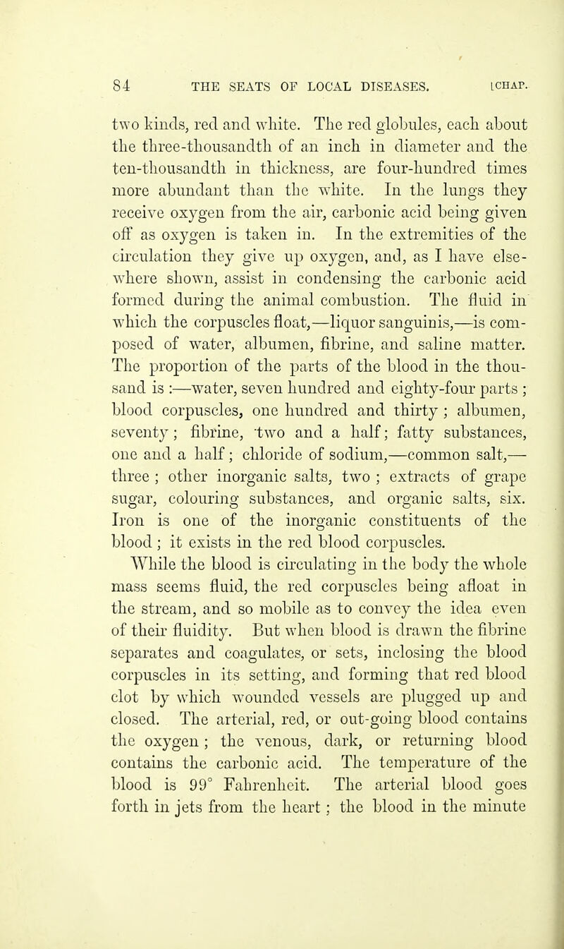 two kinds, red and white. The red globules, each about the three-thousandth of an inch in diameter and the ten-thousandth in thickness, are four-hundred times more abundant than the wdiite. In the lungs they receive oxygen from the air, carbonic acid being given off as oxygen is taken in. In the extremities of the circulation they give up oxygen, and, as I have else- where shown, assist in condensing the carbonic acid formed during the animal combustion. The fluid in which the corpuscles float,—liquor sanguinis,—is com- posed of water, albumen, fibrine, and saline matter. The proportion of the parts of the blood in the thou- sand is :—water, seven hundred and eighty-four parts ; blood corpuscles, one hundred and thirty ; albumen, seventy; fibrine, two and a half; fatty substances, one and a half; chloride of sodium,—common salt,— three ; other inorganic salts, two ; extracts of grape sugar, colouring substances, and organic salts, six. Iron is one of the inorganic constituents of the blood ; it exists in the red blood corpuscles. While the blood is circulating in the body the whole mass seems fluid, the red corpuscles being afloat in the stream, and so mobile as to convey the idea even of their fluidity. But when blood is drawn the fibrine separates and coagulates, or sets, inclosing the blood corpuscles in its setting, and forming that red blood clot by which wounded vessels are plugged up and closed. The arterial, red, or out-going blood contains the oxygen; the venous, dark, or returning blood contains the carbonic acid. The temperature of the blood is 99° Fahrenheit. The arterial blood goes forth in jets from the heart; the blood in the minute