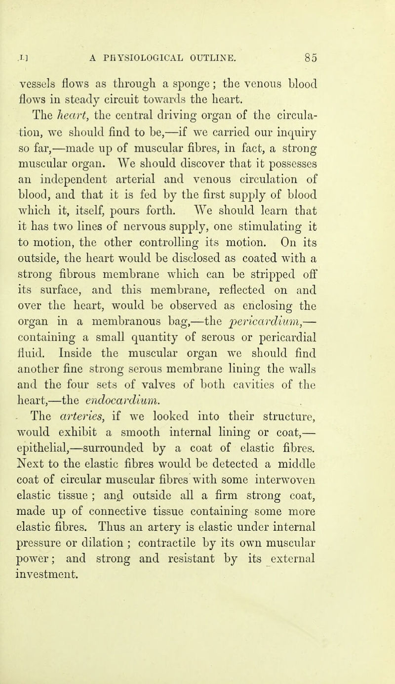 vessels flows as tlirough a sponge; the venous blood flows in steady circuit towards the heart. The heart, the central driving organ of the circula- tion, we should find to be,—if we carried our inquiry so far,—made up of muscular fibres, in fact, a strong muscular organ. We should discover that it possesses an independent arterial and venous circulation of blood, and that it is fed by the first supply of blood which it, itself, pours forth. We should learn that it has two lines of nervous supply, one stimulating it to motion, the other controlling its motion. On its outside, the heart would be disclosed as coated with a strong fibrous membrane which can be stripped ofi its surface, and this membrane, reflected on and over the heart, would be observed as enclosing the organ in a membranous bag,—the pericardium,— containing a small quantity of serous or pericardial fluid. Inside the muscular organ we should find another fine strong serous membrane lining the walls and the four sets of valves of both cavities of the heart,—the endocardium. The arteries, if we looked into their structure, would exhibit a smooth internal lining or coat,— epithelial,—surrounded by a coat of elastic fibres. Next to the elastic fibres would be detected a middle coat of circular muscular fibres with some interwoven elastic tissue ; and outside all a firm strong coat, made up of connective tissue containing some more elastic fibres. Thus an artery is elastic under internal pressure or dilation ; contractile by its own muscular power; and strong and resistant by its external investment.