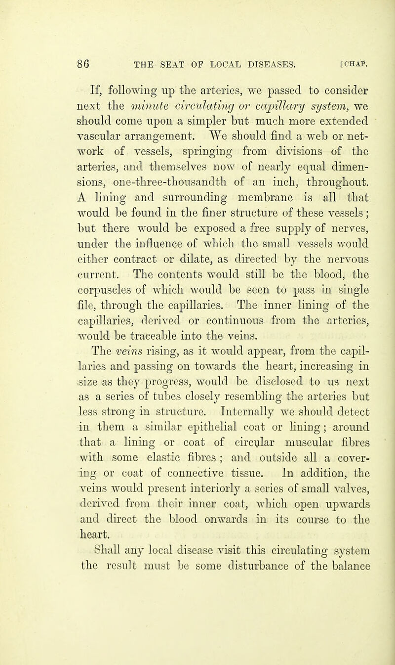 If, following up the arteries, we passed to consider next the minute circulating or capillary system, we should come upon a simpler but much more extended vascular arrangement. We should find a web or net- work of vessels, springing from divisions of the arteries, and themselves now of nearly equal dimen- sions, one-three-thousandth of an inch, throughout. A lining and surrounding membrane is all that, would be found in the finer structure of these vessels; but there would be exposed a free supply of nerves, under the influence of which the small vessels would either contract or dilate, as directed by the nervous current. The contents would still be the blood, the corpuscles of which would be seen to pass in single file, through the capillaries. The inner lining of the capillaries, derived or continuous from the arteries, would be traceable into the veins. The veins rising, as it would appear, from the capil- laries and passing on towards the heart, increasing in size as they progress, would be disclosed to us next as a series of tubes closely resembling the arteries but less strong in structure. Internally we should detect in them a similar epithelial coat or lining; around that a lining or coat of cii'cijlar muscular fibres with some elastic fibres; and outside all a cover- ing or coat of connective tissue. In addition, the veins would present interiorly a series of small valves, derived from their inner coat, which open upwards and direct the blood onwards in its course to the heart. Shall any local disease visit this circulating system the result must be some disturbance of the balance