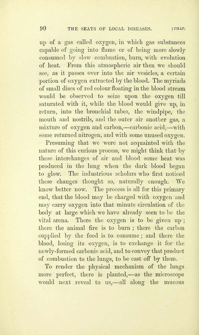up of a gas called oxygen, in wliicli gas substances capable of going into flame or of being more slowly- consumed by slow combustion, burn, witli eyolution of heat. From this atmospheric air then we sliould see, as it passes over into the air vesicles, a certain portion of oxygen extracted by the blood. The myriads of small discs of red colour floating in the blood stream would be observed to seize upon the oxygen till saturated with it, while the blood would give up, in return, into the bronchial tubes, the windpipe, the mouth and nostrils, and the outer air another gas, a mixture of oxygen and carbon,—carbonic acid,—with some returned nitrogen, and wdth some unused oxygen. Presuming that we were not acquainted with the nature of this curious process, we might think that by these interchanges of air and blood some heat was produced in the lung when the dark blood began to glow. The industrious scholars who first noticed these changes thought so, naturally enough. We know better now. The process is all for this primary end, that the blood may be charged with oxygen and may carry oxygen into that minute circulation of the body at large which we have already seen to be the vital arena. There the oxygen is to be given up ; there the animal fire is to burn ; there the carbon supplied by the food is to consume; and there the blood, losing its oxygen, is to exchange it for the newly-formed carbonic acid, and to convey that product of combustion to the lungs, to be cast off by them. To render the physical mechanism of the lungs more perfect, there is planted,—as the microscope would next reveal to us,—all along the mucous