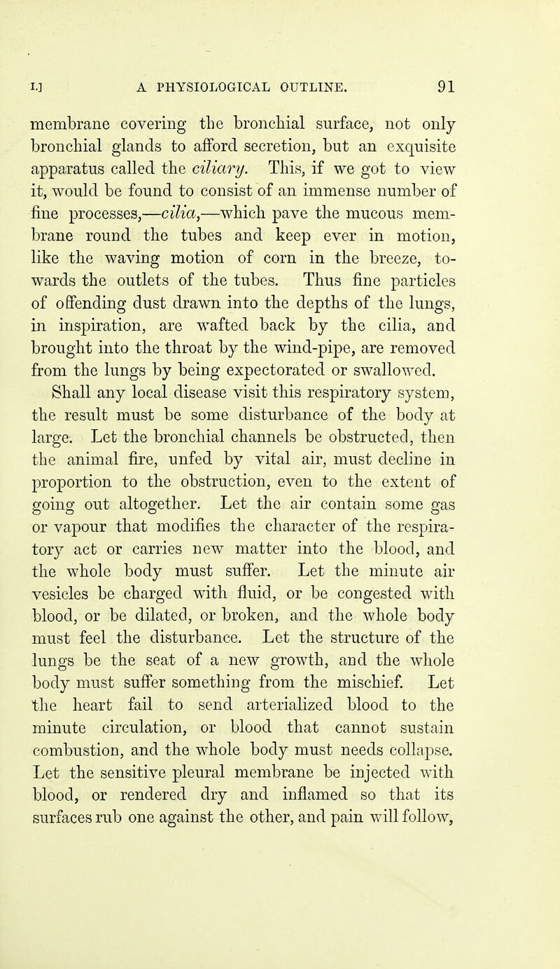 membrane covering tbe bronchial surface, not only bronchial glands to afford secretion, but an exquisite apparatus called the ciliary. This, if we got to view it, would be found to consist of an immense number of fine processes,—cilia,—which pave the mucous m.em- brane round the tubes and keep ever in motion, like the waving motion of corn in the breeze, to- wards the outlets of the tubes. Thus fine particles of offending dust drawn into the depths of the lungs, in inspiration, are wafted back by the cilia, and brought into the throat by the wind-pipe, are removed from the lungs by being expectorated or swallowed. Shall any local disease visit this respiratory system, the result must be some disturbance of the body at large. Let the bronchial channels be obstructed, then the animal fire, unfed by vital air, must decline in proportion to the obstruction, even to the extent of going out altogether. Let the air contain some gas or vapour that modifies the character of the respira- tory act or carries new matter into the blood, and the whole body must suffer. Let the minute air vesicles be charged with fluid, or be congested with blood, or be dilated, or broken, and the whole body must feel the disturbance. Let the structure of the lungs be the seat of a new growth, and the whole body must suffer something from the mischief. Let the heart fail to send arterialized blood to the minute circulation, or blood that cannot sustain combustion, and the whole body must needs collapse. Let the sensitive pleural membrane be injected with blood, or rendered dry and inflamed so that its surfaces rub one against the other, and pain will follow,