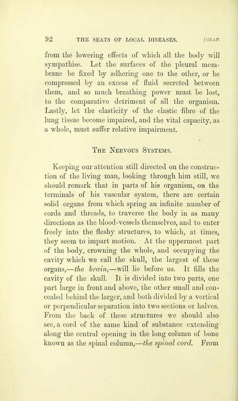 from the lowering effects of whicli all tlie body will sympathise. Let the surfaces of the pleural mem- brane be fixed by adhering one to the other, or be compressed by an excess of fluid secreted between them, and so much breathing power must be lost, to the comparative detriment of all the organism. Lastly, let the elasticity of the elastic fibre of the lung tissue become impaired, and the vital capacity, as a whole, must suffer relative impairment. The Nervous Systems. Keeping our attention still directed on the construc- tion of the living man, looking through him still, we should remark that in parts of his organism, on the terminals of his vascular system, there are certain solid organs from which spring an infinite number of cords and threads, to traverse the body in as many directions as the blood-vessels themselves, and to enter freely into the fleshy structures, to which, at times, they seem to impart motion. At the uppermost part of the body, crowning the whole, and occupying the cavity which we call the skull, the largest of these organs,—the brain,—will lie before us. It fills the cavity of the skull. It is divided into two parts, one part large in front and above, the other small and con- cealed behind the larger, and both divided by a vertical or perpendicular separation into two sections or halves. From the back of these structures we should also see, a cord of the same kind of substance extending along the central opening in the long column of bone known as the spinal column,—the spinal cord. From