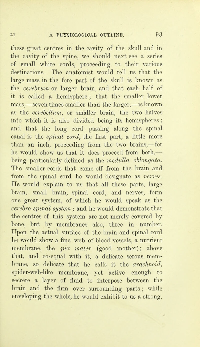 these great centres in the Ctavity of the skull and in the cavity of the spine, we should next see a series of small white cords, proceeding to their various destinations. The anatomist would tell us that the large mass in the fore part of the skull is known as the cerebrum or larger brain, and that each half of it is called a hemisphere ; that the smaller lower mass,—seven times smaller than the larger,—is known as the cerebellum, or smaller brain, the two halves into which it is also divided being its hemispheres ; and that the long cord passing along the spinal canal is the spinal cord, the first part, a little more than an inch, proceeding from the two brains,—for he would show us that it does proceed from both,— being particularly defined as the medulla oblongata. The smaller cords that come off from the brain and from the sj^inal cord he would designate as nerves. He would explain to us that all these parts, large brain, small brain, spinal cord, and nerves, form one great system, of which he would speak as the cerebrospinal system; and he would demonstrate that the centres of this system are not merely covered by bone, but by membranes also, three in number. Upon the actual surface of the brain and spinal cord he would show a fine web of blood-vessels, a nutrient membrane, the pia mater (good mother); above that, and co-equal with it, a delicate serous mem- brane, so delicate that he calls it the arachnoid, spider-web-like membrane, yet active enough to secrete a layer of fluid to interpose between the brain and the firm over surrounding parts; while enveloping the whole, he would exhibit to us a strong.